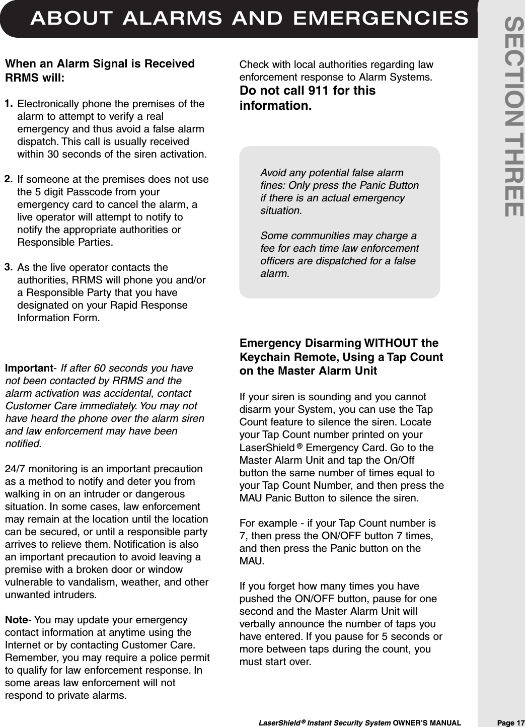 ABOUT ALARMS AND EMERGENCIESLaserShield &reg;Instant Security System OWNER&rsquo;S MANUAL                Page 17SECTION THREEWhen an Alarm Signal is ReceivedRRMS will:Electronically phone the premises of thealarm to attempt to verify a realemergency and thus avoid a false alarmdispatch. This call is usually receivedwithin 30 seconds of the siren activation.If someone at the premises does not usethe 5 digit Passcode from youremergency card to cancel the alarm, alive operator will attempt to notify tonotify the appropriate authorities orResponsible Parties.As the live operator contacts theauthorities, RRMS will phone you and/ora Responsible Party that you havedesignated on your Rapid ResponseInformation Form.Important-If after 60 seconds you havenot been contacted by RRMS and thealarm activation was accidental, contactCustomer Care immediately. You may nothave heard the phone over the alarm sirenand law enforcement may have beennotified.24/7 monitoring is an important precautionas a method to notify and deter you fromwalking in on an intruder or dangeroussituation. In some cases, law enforcementmay remain at the location until the locationcan be secured, or until a responsible partyarrives to relieve them. Notification is alsoan important precaution to avoid leaving apremise with a broken door or windowvulnerable to vandalism, weather, and otherunwanted intruders.Note- You may update your emergencycontact information at anytime using theInternet or by contacting Customer Care.Remember, you may require a police permitto qualify for law enforcement response. Insome areas law enforcement will notrespond to private alarms.Check with local authorities regarding lawenforcement response to Alarm Systems.Do not call 911 for thisinformation.1.2.3.Emergency Disarming WITHOUT theKeychain Remote, Using a Tap Counton the Master Alarm UnitIf your siren is sounding and you cannotdisarm your System, you can use the TapCount feature to silence the siren. Locateyour Tap Count number printed on yourLaserShield &reg;Emergency Card. Go to theMaster Alarm Unit and tap the On/Offbutton the same number of times equal toyour Tap Count Number, and then press theMAU Panic Button to silence the siren.For example - if your Tap Count number is7, then press the ON/OFF button 7 times,and then press the Panic button on theMAU.If you forget how many times you havepushed the ON/OFF button, pause for onesecond and the Master Alarm Unit willverbally announce the number of taps youhave entered. If you pause for 5 seconds ormore between taps during the count, youmust start over.Avoid any potential false alarmfines: Only press the Panic Buttonif there is an actual emergencysituation.Some communities may charge afee for each time law enforcementofficers are dispatched for a falsealarm.