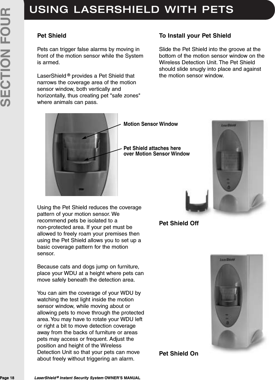 USING LASERSHIELD WITH PETSPage 18  LaserShield &reg;Instant Security System OWNER&rsquo;S MANUALSECTION FOURPet ShieldPets can trigger false alarms by moving infront of the motion sensor while the Systemis armed.LaserShield &reg;provides a Pet Shield thatnarrows the coverage area of the motionsensor window, both vertically andhorizontally, thus creating pet "safe zones"where animals can pass.Using the Pet Shield reduces the coveragepattern of your motion sensor. Werecommend pets be isolated to a non-protected area. If your pet must beallowed to freely roam your premises thenusing the Pet Shield allows you to set up abasic coverage pattern for the motionsensor.Because cats and dogs jump on furniture,place your WDU at a height where pets canmove safely beneath the detection area.You can aim the coverage of your WDU bywatching the test light inside the motionsensor window, while moving about orallowing pets to move through the protectedarea. You may have to rotate your WDU leftor right a bit to move detection coverageaway from the backs of furniture or areaspets may access or frequent. Adjust theposition and height of the WirelessDetection Unit so that your pets can moveabout freely without triggering an alarm.To Install your Pet ShieldSlide the Pet Shield into the groove at thebottom of the motion sensor window on theWireless Detection Unit. The Pet Shieldshould slide snugly into place and againstthe motion sensor window.Pet Shield attaches hereover Motion Sensor WindowMotion Sensor WindowPet Shield OffPet Shield On
