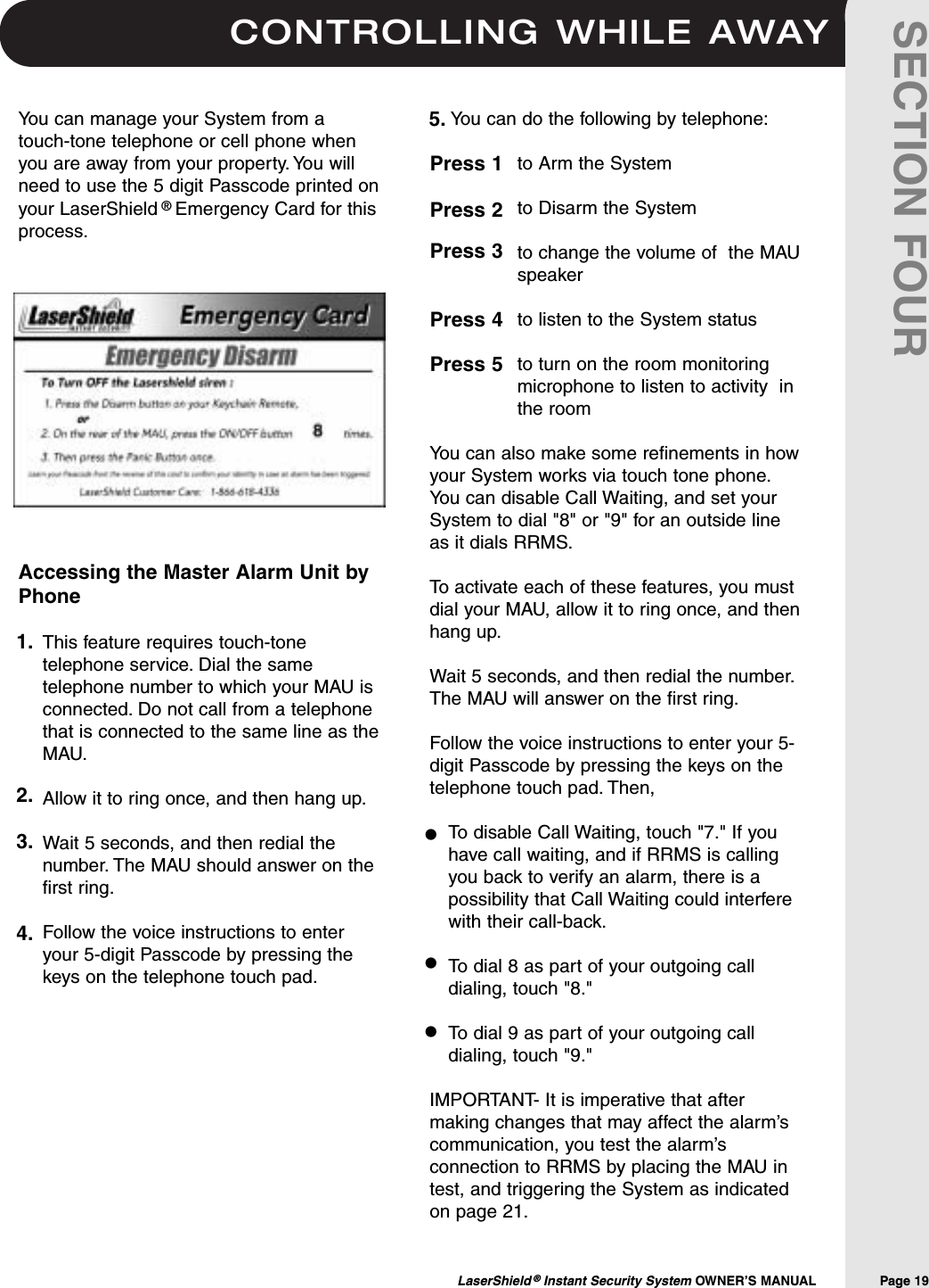 CONTROLLING WHILE AWAYLaserShield &reg;Instant Security System OWNER&rsquo;S MANUAL                Page 19SECTION FOURYou can manage your System from atouch-tone telephone or cell phone whenyou are away from your property. You willneed to use the 5 digit Passcode printed onyour LaserShield &reg;Emergency Card for thisprocess.Accessing the Master Alarm Unit byPhoneThis feature requires touch-tonetelephone service. Dial the sametelephone number to which your MAU isconnected. Do not call from a telephonethat is connected to the same line as theMAU.Allow it to ring once, and then hang up.Wait 5 seconds, and then redial thenumber. The MAU should answer on thefirst ring.Follow the voice instructions to enteryour 5-digit Passcode by pressing thekeys on the telephone touch pad.You can do the following by telephone:to Arm the Systemto Disarm the System to change the volume of  the MAUspeakerto listen to the System statusto turn on the room monitoringmicrophone to listen to activity  inthe roomYou can also make some refinements in howyour System works via touch tone phone.You can disable Call Waiting, and set yourSystem to dial "8" or "9" for an outside lineas it dials RRMS.To activate each of these features, you mustdial your MAU, allow it to ring once, and thenhang up.Wait 5 seconds, and then redial the number.The MAU will answer on the first ring.Follow the voice instructions to enter your 5-digit Passcode by pressing the keys on thetelephone touch pad. Then,To disable Call Waiting, touch "7." If youhave call waiting, and if RRMS is callingyou back to verify an alarm, there is apossibility that Call Waiting could interferewith their call-back.To dial 8 as part of your outgoing calldialing, touch "8."To dial 9 as part of your outgoing calldialing, touch "9."IMPORTANT- It is imperative that aftermaking changes that may affect the alarm&rsquo;scommunication, you test the alarm&rsquo;sconnection to RRMS by placing the MAU intest, and triggering the System as indicatedon page 21.5.1.2.3.4.Press 1 Press 2Press 3Press 4Press 5&bull;&bull;&bull;