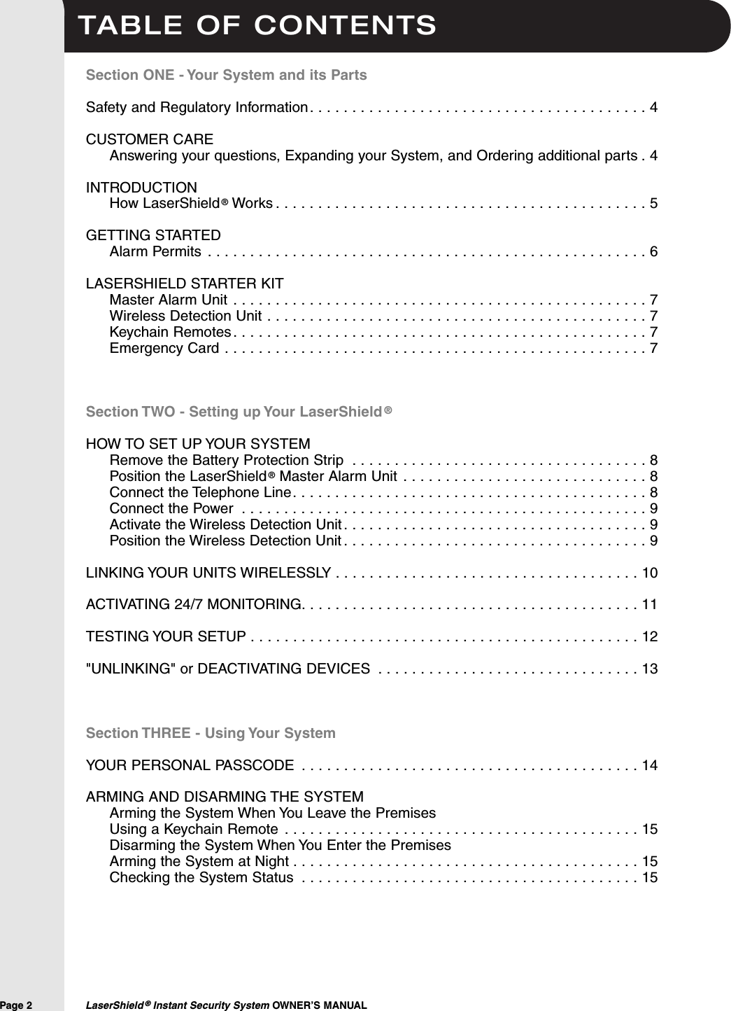 TABLE OF CONTENTSPage 2  LaserShield &reg;Instant Security System OWNER&rsquo;S MANUALSection ONE - Your System and its PartsSafety and Regulatory Information. . . . . . . . . . . . . . . . . . . . . . . . . . . . . . . . . . . . . . . . 4CUSTOMER CAREAnswering your questions, Expanding your System, and Ordering additional parts . 4INTRODUCTIONHow LaserShield&reg;Works . . . . . . . . . . . . . . . . . . . . . . . . . . . . . . . . . . . . . . . . . . . . 5GETTING STARTEDAlarm Permits . . . . . . . . . . . . . . . . . . . . . . . . . . . . . . . . . . . . . . . . . . . . . . . . . . . . 6LASERSHIELD STARTER KITMaster Alarm Unit . . . . . . . . . . . . . . . . . . . . . . . . . . . . . . . . . . . . . . . . . . . . . . . . . 7Wireless Detection Unit . . . . . . . . . . . . . . . . . . . . . . . . . . . . . . . . . . . . . . . . . . . . . 7Keychain Remotes. . . . . . . . . . . . . . . . . . . . . . . . . . . . . . . . . . . . . . . . . . . . . . . . . 7Emergency Card . . . . . . . . . . . . . . . . . . . . . . . . . . . . . . . . . . . . . . . . . . . . . . . . . . 7Section TWO - Setting up Your LaserShield &reg;HOW TO SET UP YOUR SYSTEMRemove the Battery Protection Strip . . . . . . . . . . . . . . . . . . . . . . . . . . . . . . . . . . . 8Position the LaserShield &reg;Master Alarm Unit . . . . . . . . . . . . . . . . . . . . . . . . . . . . . 8Connect the Telephone Line. . . . . . . . . . . . . . . . . . . . . . . . . . . . . . . . . . . . . . . . . . 8Connect the Power . . . . . . . . . . . . . . . . . . . . . . . . . . . . . . . . . . . . . . . . . . . . . . . . 9Activate the Wireless Detection Unit . . . . . . . . . . . . . . . . . . . . . . . . . . . . . . . . . . . . 9Position the Wireless Detection Unit . . . . . . . . . . . . . . . . . . . . . . . . . . . . . . . . . . . . 9LINKING YOUR UNITS WIRELESSLY . . . . . . . . . . . . . . . . . . . . . . . . . . . . . . . . . . . . 10ACTIVATING 24/7 MONITORING. . . . . . . . . . . . . . . . . . . . . . . . . . . . . . . . . . . . . . . . 11TESTING YOUR SETUP . . . . . . . . . . . . . . . . . . . . . . . . . . . . . . . . . . . . . . . . . . . . . . 12"UNLINKING" or DEACTIVATING DEVICES . . . . . . . . . . . . . . . . . . . . . . . . . . . . . . . 13Section THREE - Using Your SystemYOUR PERSONAL PASSCODE . . . . . . . . . . . . . . . . . . . . . . . . . . . . . . . . . . . . . . . . 14ARMING AND DISARMING THE SYSTEMArming the System When You Leave the Premises Using a Keychain Remote . . . . . . . . . . . . . . . . . . . . . . . . . . . . . . . . . . . . . . . . . . 15Disarming the System When You Enter the PremisesArming the System at Night . . . . . . . . . . . . . . . . . . . . . . . . . . . . . . . . . . . . . . . . . 15Checking the System Status . . . . . . . . . . . . . . . . . . . . . . . . . . . . . . . . . . . . . . . . 15