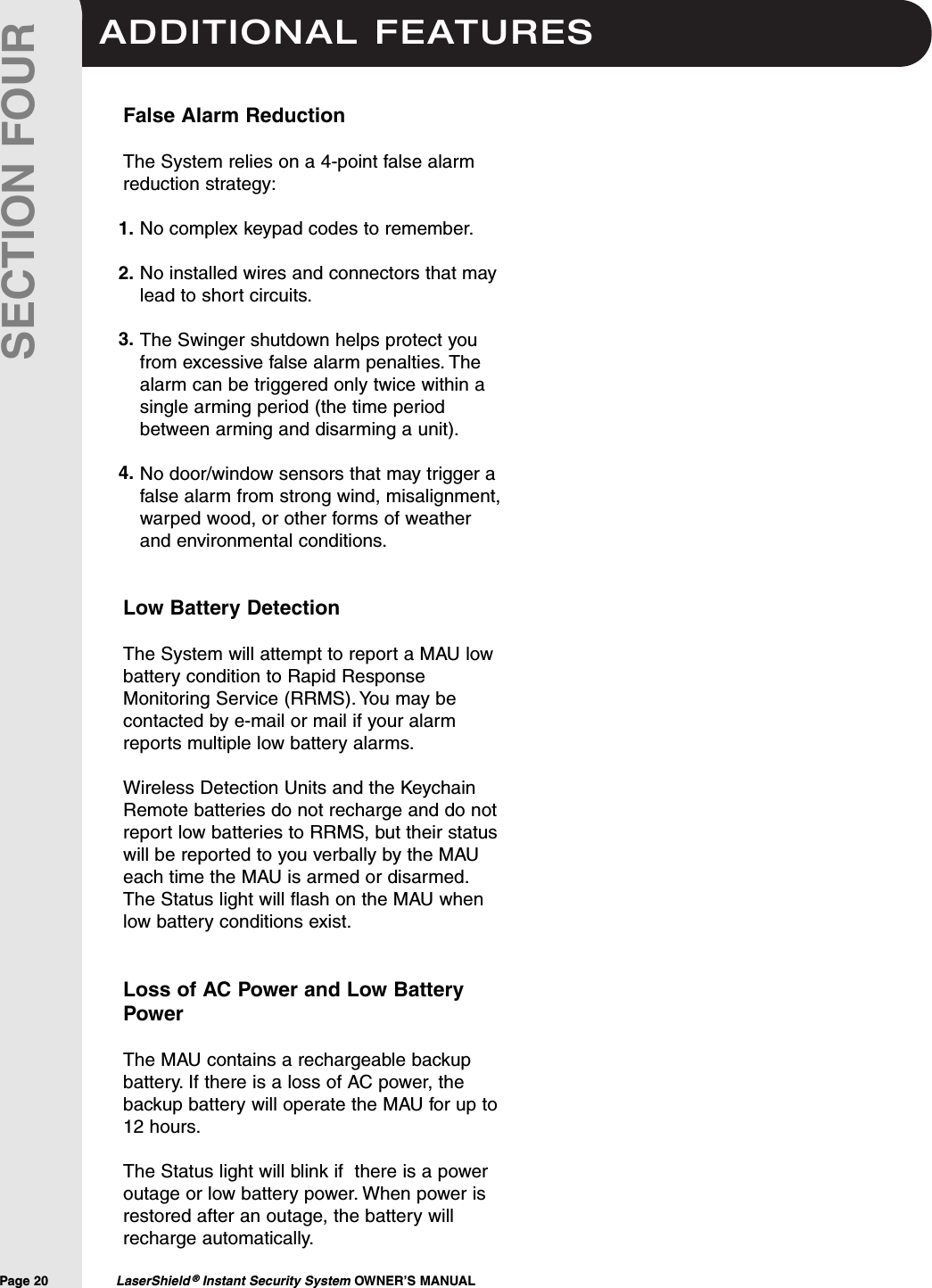 ADDITIONAL FEATURESPage 20  LaserShield &reg;Instant Security System OWNER&rsquo;S MANUALSECTION FOURFalse Alarm ReductionThe System relies on a 4-point false alarmreduction strategy:No complex keypad codes to remember.No installed wires and connectors that maylead to short circuits.The Swinger shutdown helps protect youfrom excessive false alarm penalties. Thealarm can be triggered only twice within asingle arming period (the time periodbetween arming and disarming a unit).No door/window sensors that may trigger afalse alarm from strong wind, misalignment,warped wood, or other forms of weatherand environmental conditions.Low Battery DetectionThe System will attempt to report a MAU lowbattery condition to Rapid ResponseMonitoring Service (RRMS). You may becontacted by e-mail or mail if your alarmreports multiple low battery alarms.Wireless Detection Units and the KeychainRemote batteries do not recharge and do notreport low batteries to RRMS, but their statuswill be reported to you verbally by the MAUeach time the MAU is armed or disarmed.The Status light will flash on the MAU whenlow battery conditions exist.Loss of AC Power and Low BatteryPowerThe MAU contains a rechargeable backupbattery. If there is a loss of AC power, thebackup battery will operate the MAU for up to12 hours.The Status light will blink if  there is a poweroutage or low battery power. When power isrestored after an outage, the battery willrecharge automatically.1.2.3.4.