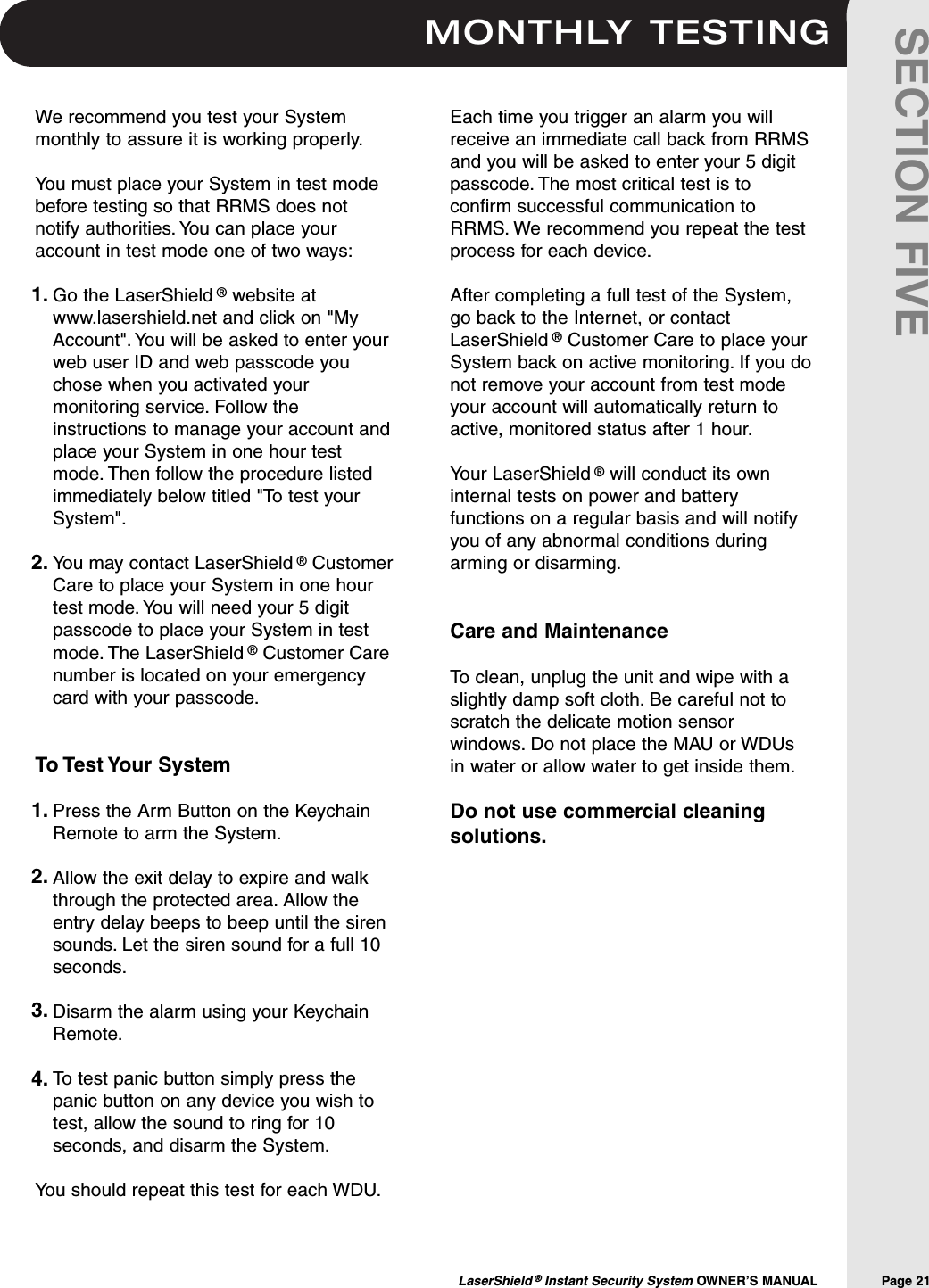 MONTHLY TESTINGLaserShield &reg;Instant Security System OWNER&rsquo;S MANUAL                Page 21SECTION FIVEWe recommend you test your Systemmonthly to assure it is working properly.You must place your System in test modebefore testing so that RRMS does notnotify authorities. You can place youraccount in test mode one of two ways:Go the LaserShield &reg;website atwww.lasershield.net and click on "MyAccount". You will be asked to enter yourweb user ID and web passcode youchose when you activated yourmonitoring service. Follow theinstructions to manage your account andplace your System in one hour testmode. Then follow the procedure listedimmediately below titled "To test yourSystem".You may contact LaserShield &reg;CustomerCare to place your System in one hourtest mode. You will need your 5 digitpasscode to place your System in testmode. The LaserShield &reg;Customer Carenumber is located on your emergencycard with your passcode.To Test Your SystemPress the Arm Button on the KeychainRemote to arm the System.Allow the exit delay to expire and walkthrough the protected area. Allow theentry delay beeps to beep until the sirensounds. Let the siren sound for a full 10seconds.Disarm the alarm using your KeychainRemote.To test panic button simply press thepanic button on any device you wish totest, allow the sound to ring for 10seconds, and disarm the System.You should repeat this test for each WDU.Each time you trigger an alarm you willreceive an immediate call back from RRMSand you will be asked to enter your 5 digitpasscode. The most critical test is toconfirm successful communication toRRMS. We recommend you repeat the testprocess for each device.After completing a full test of the System,go back to the Internet, or contactLaserShield &reg;Customer Care to place yourSystem back on active monitoring. If you donot remove your account from test modeyour account will automatically return toactive, monitored status after 1 hour.Your LaserShield &reg;will conduct its owninternal tests on power and batteryfunctions on a regular basis and will notifyyou of any abnormal conditions duringarming or disarming.Care and MaintenanceTo clean, unplug the unit and wipe with aslightly damp soft cloth. Be careful not toscratch the delicate motion sensorwindows. Do not place the MAU or WDUsin water or allow water to get inside them.Do not use commercial cleaningsolutions.1.2.1.2.3.4.