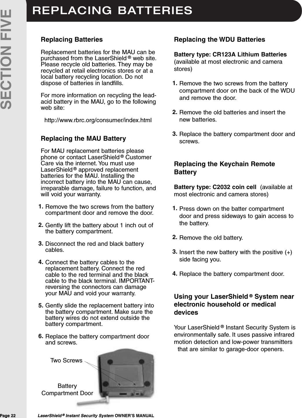 REPLACING BATTERIESPage 22  LaserShield &reg;Instant Security System OWNER&rsquo;S MANUALSECTION FIVEReplacing the WDU BatteriesBattery type: CR123A Lithium Batteries(available at most electronic and camerastores)Remove the two screws from the batterycompartment door on the back of the WDUand remove the door.Remove the old batteries and insert thenew batteries.Replace the battery compartment door andscrews.Replacing the Keychain RemoteBattery Battery type: C2032 coin cell (available atmost electronic and camera stores)Press down on the batter compartmentdoor and press sideways to gain access tothe battery.Remove the old battery.Insert the new battery with the positive (+)side facing you.Replace the battery compartment door.Using your LaserShield &reg;System nearelectronic household or medicaldevicesYour LaserShield &reg;Instant Security System isenvironmentally safe. It uses passive infraredmotion detection and low-power transmittersthat are similar to garage-door openers.Replacing BatteriesReplacement batteries for the MAU can bepurchased from the LaserShield &reg;web site.Please recycle old batteries. They may berecycled at retail electronics stores or at alocal battery recycling location. Do notdispose of batteries in landfills.For more information on recycling the lead-acid battery in the MAU, go to the followingweb site:http://www.rbrc.org/consumer/index.htmlReplacing the MAU BatteryFor MAU replacement batteries pleasephone or contact LaserShield &reg;CustomerCare via the internet. You must useLaserShield &reg;approved replacementbatteries for the MAU. Installing theincorrect battery into the MAU can cause,irreparable damage, failure to function, andwill void your warranty.Remove the two screws from the batterycompartment door and remove the door.Gently lift the battery about 1 inch out ofthe battery compartment.Disconnect the red and black batterycables.Connect the battery cables to thereplacement battery. Connect the redcable to the red terminal and the blackcable to the black terminal. IMPORTANT-reversing the connectors can damageyour MAU and void your warranty.Gently slide the replacement battery intothe battery compartment. Make sure thebattery wires do not extend outside thebattery compartment.Replace the battery compartment doorand screws.1.2.3.4.1.2.3.4.5.6.1.2.3.BatteryCompartment DoorTwo Screws