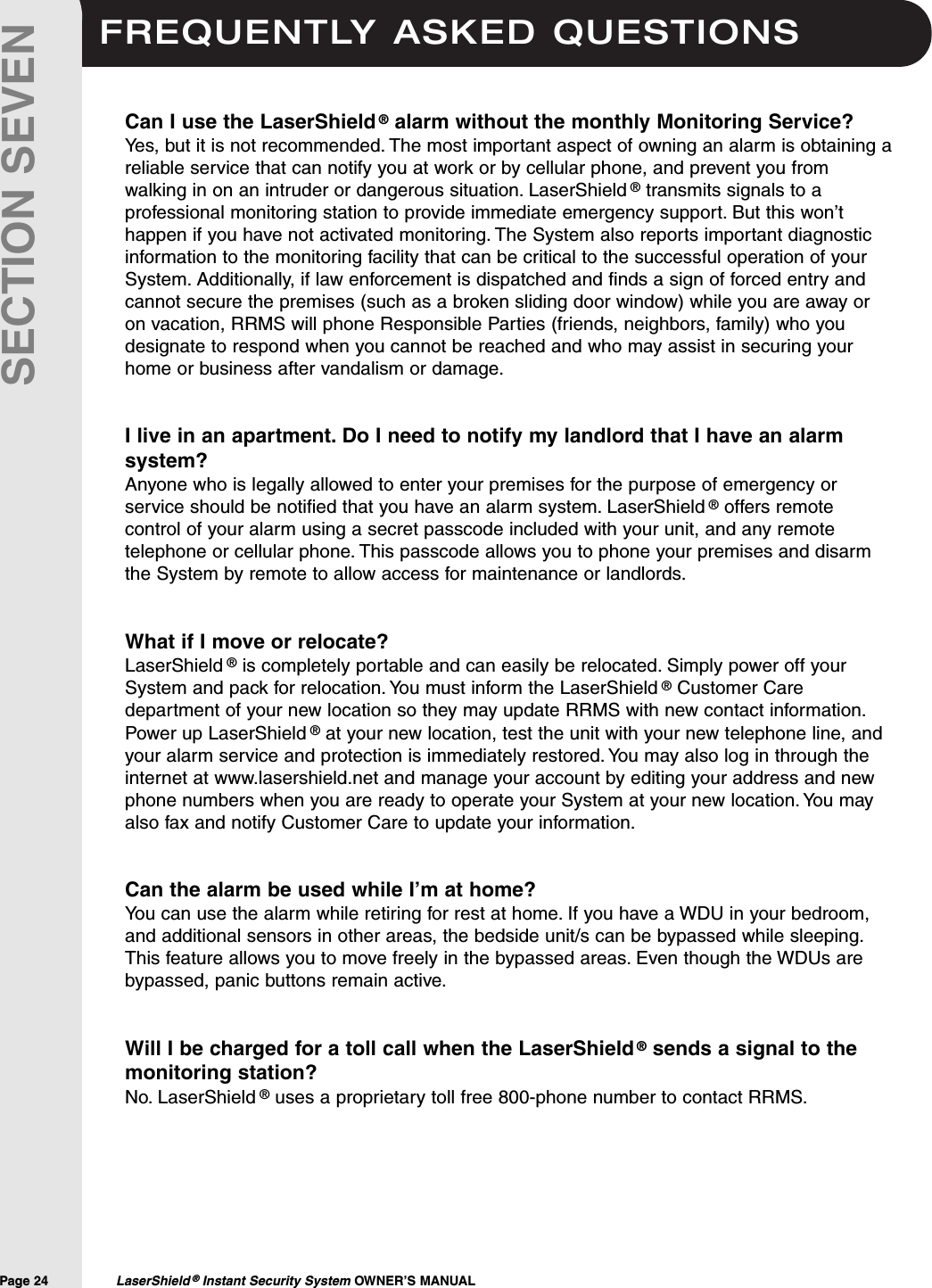 FREQUENTLY ASKED QUESTIONSPage 24  LaserShield &reg;Instant Security System OWNER&rsquo;S MANUALSECTION SEVENCan I use the LaserShield &reg;alarm without the monthly Monitoring Service?Yes, but it is not recommended. The most important aspect of owning an alarm is obtaining areliable service that can notify you at work or by cellular phone, and prevent you fromwalking in on an intruder or dangerous situation. LaserShield &reg;transmits signals to aprofessional monitoring station to provide immediate emergency support. But this won&rsquo;thappen if you have not activated monitoring. The System also reports important diagnosticinformation to the monitoring facility that can be critical to the successful operation of yourSystem. Additionally, if law enforcement is dispatched and finds a sign of forced entry andcannot secure the premises (such as a broken sliding door window) while you are away oron vacation, RRMS will phone Responsible Parties (friends, neighbors, family) who youdesignate to respond when you cannot be reached and who may assist in securing yourhome or business after vandalism or damage.I live in an apartment. Do I need to notify my landlord that I have an alarmsystem?Anyone who is legally allowed to enter your premises for the purpose of emergency orservice should be notified that you have an alarm system. LaserShield &reg;offers remotecontrol of your alarm using a secret passcode included with your unit, and any remotetelephone or cellular phone. This passcode allows you to phone your premises and disarmthe System by remote to allow access for maintenance or landlords.What if I move or relocate?LaserShield &reg;is completely portable and can easily be relocated. Simply power off yourSystem and pack for relocation. You must inform the LaserShield &reg;Customer Caredepartment of your new location so they may update RRMS with new contact information.Power up LaserShield &reg;at your new location, test the unit with your new telephone line, andyour alarm service and protection is immediately restored. You may also log in through theinternet at www.lasershield.net and manage your account by editing your address and newphone numbers when you are ready to operate your System at your new location. You mayalso fax and notify Customer Care to update your information.Can the alarm be used while I&rsquo;m at home?You can use the alarm while retiring for rest at home. If you have a WDU in your bedroom,and additional sensors in other areas, the bedside unit/s can be bypassed while sleeping.This feature allows you to move freely in the bypassed areas. Even though the WDUs arebypassed, panic buttons remain active.Will I be charged for a toll call when the LaserShield &reg;sends a signal to themonitoring station?No. LaserShield &reg;uses a proprietary toll free 800-phone number to contact RRMS.