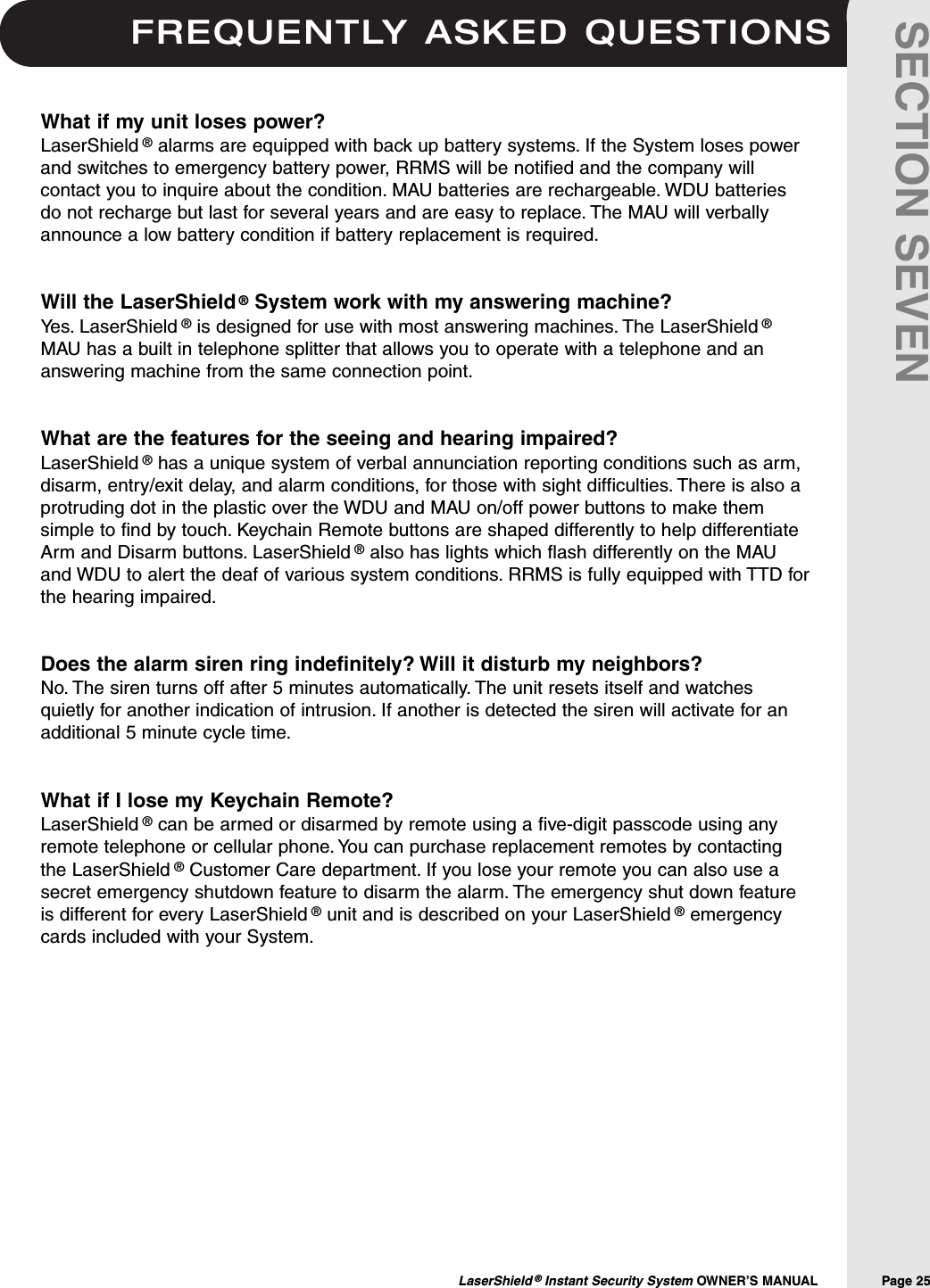 FREQUENTLY ASKED QUESTIONSLaserShield &reg;Instant Security System OWNER&rsquo;S MANUAL                Page 25SECTION SEVENWhat if my unit loses power?LaserShield &reg;alarms are equipped with back up battery systems. If the System loses powerand switches to emergency battery power, RRMS will be notified and the company willcontact you to inquire about the condition. MAU batteries are rechargeable. WDU batteriesdo not recharge but last for several years and are easy to replace. The MAU will verballyannounce a low battery condition if battery replacement is required.Will the LaserShield &reg;System work with my answering machine?Yes. LaserShield &reg;is designed for use with most answering machines. The LaserShield &reg;MAU has a built in telephone splitter that allows you to operate with a telephone and ananswering machine from the same connection point.What are the features for the seeing and hearing impaired?LaserShield &reg;has a unique system of verbal annunciation reporting conditions such as arm,disarm, entry/exit delay, and alarm conditions, for those with sight difficulties. There is also aprotruding dot in the plastic over the WDU and MAU on/off power buttons to make themsimple to find by touch. Keychain Remote buttons are shaped differently to help differentiateArm and Disarm buttons. LaserShield &reg;also has lights which flash differently on the MAUand WDU to alert the deaf of various system conditions. RRMS is fully equipped with TTD forthe hearing impaired.Does the alarm siren ring indefinitely? Will it disturb my neighbors?No. The siren turns off after 5 minutes automatically. The unit resets itself and watchesquietly for another indication of intrusion. If another is detected the siren will activate for anadditional 5 minute cycle time.What if I lose my Keychain Remote?LaserShield &reg;can be armed or disarmed by remote using a five-digit passcode using anyremote telephone or cellular phone. You can purchase replacement remotes by contactingthe LaserShield &reg;Customer Care department. If you lose your remote you can also use asecret emergency shutdown feature to disarm the alarm. The emergency shut down featureis different for every LaserShield &reg;unit and is described on your LaserShield &reg;emergencycards included with your System.