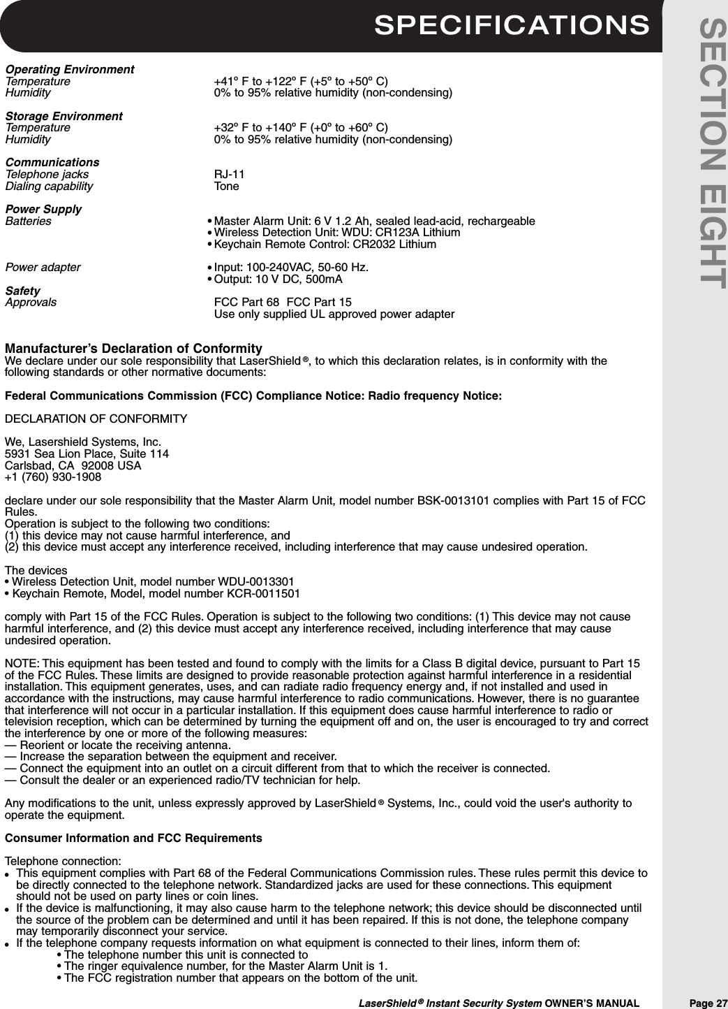 SPECIFICATIONSLaserShield &reg;Instant Security System OWNER&rsquo;S MANUAL                Page 27SECTION EIGHTOperating EnvironmentTemperature    +41&ordm; F to +122&ordm; F (+5&ordm; to +50&ordm; C)Humidity 0% to 95% relative humidity (non-condensing)Storage EnvironmentTemperature +32&ordm; F to +140&ordm; F (+0&ordm; to +60&ordm; C)Humidity 0% to 95% relative humidity (non-condensing)CommunicationsTelephone jacks RJ-11Dialing capability TonePower SupplyBatteries Master Alarm Unit: 6 V 1.2 Ah, sealed lead-acid, rechargeableWireless Detection Unit: WDU: CR123A LithiumKeychain Remote Control: CR2032 LithiumPower adapter Input: 100-240VAC, 50-60 Hz.Output: 10 V DC, 500mASafetyApprovals FCC Part 68  FCC Part 15    Use only supplied UL approved power adapterManufacturer&rsquo;s Declaration of ConformityWe declare under our sole responsibility that LaserShield &reg;, to which this declaration relates, is in conformity with thefollowing standards or other normative documents:Federal Communications Commission (FCC) Compliance Notice: Radio frequency Notice:DECLARATION OF CONFORMITYWe, Lasershield Systems, Inc.5931 Sea Lion Place, Suite 114Carlsbad, CA  92008 USA+1 (760) 930-1908declare under our sole responsibility that the Master Alarm Unit, model number BSK-0013101 complies with Part 15 of FCCRules.Operation is subject to the following two conditions:(1) this device may not cause harmful interference, and (2) this device must accept any interference received, including interference that may cause undesired operation.The devices &bull; Wireless Detection Unit, model number WDU-0013301&bull; Keychain Remote, Model, model number KCR-0011501comply with Part 15 of the FCC Rules. Operation is subject to the following two conditions: (1) This device may not causeharmful interference, and (2) this device must accept any interference received, including interference that may causeundesired operation.NOTE: This equipment has been tested and found to comply with the limits for a Class B digital device, pursuant to Part 15of the FCC Rules. These limits are designed to provide reasonable protection against harmful interference in a residentialinstallation. This equipment generates, uses, and can radiate radio frequency energy and, if not installed and used inaccordance with the instructions, may cause harmful interference to radio communications. However, there is no guaranteethat interference will not occur in a particular installation. If this equipment does cause harmful interference to radio ortelevision reception, which can be determined by turning the equipment off and on, the user is encouraged to try and correctthe interference by one or more of the following measures:&mdash; Reorient or locate the receiving antenna.&mdash; Increase the separation between the equipment and receiver.&mdash; Connect the equipment into an outlet on a circuit different from that to which the receiver is connected.&mdash; Consult the dealer or an experienced radio/TV technician for help.Any modifications to the unit, unless expressly approved by LaserShield &reg;Systems, Inc., could void the user's authority tooperate the equipment.Consumer Information and FCC RequirementsTelephone connection:This equipment complies with Part 68 of the Federal Communications Commission rules. These rules permit this device tobe directly connected to the telephone network. Standardized jacks are used for these connections. This equipmentshould not be used on party lines or coin lines.If the device is malfunctioning, it may also cause harm to the telephone network; this device should be disconnected untilthe source of the problem can be determined and until it has been repaired. If this is not done, the telephone companymay temporarily disconnect your service.If the telephone company requests information on what equipment is connected to their lines, inform them of:&bull; The telephone number this unit is connected to&bull; The ringer equivalence number, for the Master Alarm Unit is 1.&bull; The FCC registration number that appears on the bottom of the unit.&bull;&bull;&bull;&bull;&bull;&bull;&bull;&bull;