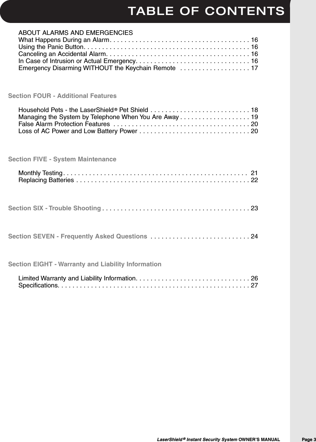 TABLE OF CONTENTSLaserShield &reg;Instant Security System OWNER&rsquo;S MANUAL                Page 3ABOUT ALARMS AND EMERGENCIESWhat Happens During an Alarm. . . . . . . . . . . . . . . . . . . . . . . . . . . . . . . . . . . . . . 16Using the Panic Button. . . . . . . . . . . . . . . . . . . . . . . . . . . . . . . . . . . . . . . . . . . . . 16Canceling an Accidental Alarm. . . . . . . . . . . . . . . . . . . . . . . . . . . . . . . . . . . . . . . 16In Case of Intrusion or Actual Emergency. . . . . . . . . . . . . . . . . . . . . . . . . . . . . . . 16Emergency Disarming WITHOUT the Keychain Remote  . . . . . . . . . . . . . . . . . . . 17Section FOUR - Additional FeaturesHousehold Pets - the LaserShield &reg;Pet Shield . . . . . . . . . . . . . . . . . . . . . . . . . . . 18Managing the System by Telephone When You Are Away . . . . . . . . . . . . . . . . . . . 19False Alarm Protection Features . . . . . . . . . . . . . . . . . . . . . . . . . . . . . . . . . . . . . 20 Loss of AC Power and Low Battery Power . . . . . . . . . . . . . . . . . . . . . . . . . . . . . . 20Section FIVE - System MaintenanceMonthly Testing . . . . . . . . . . . . . . . . . . . . . . . . . . . . . . . . . . . . . . . . . . . . . . . . . .  21Replacing Batteries . . . . . . . . . . . . . . . . . . . . . . . . . . . . . . . . . . . . . . . . . . . . . . . 22Section SIX - Trouble Shooting . . . . . . . . . . . . . . . . . . . . . . . . . . . . . . . . . . . . . . . . 23Section SEVEN - Frequently Asked Questions . . . . . . . . . . . . . . . . . . . . . . . . . . . 24Section EIGHT - Warranty and Liability InformationLimited Warranty and Liability Information. . . . . . . . . . . . . . . . . . . . . . . . . . . . . . . 26Specifications. . . . . . . . . . . . . . . . . . . . . . . . . . . . . . . . . . . . . . . . . . . . . . . . . . . . 27
