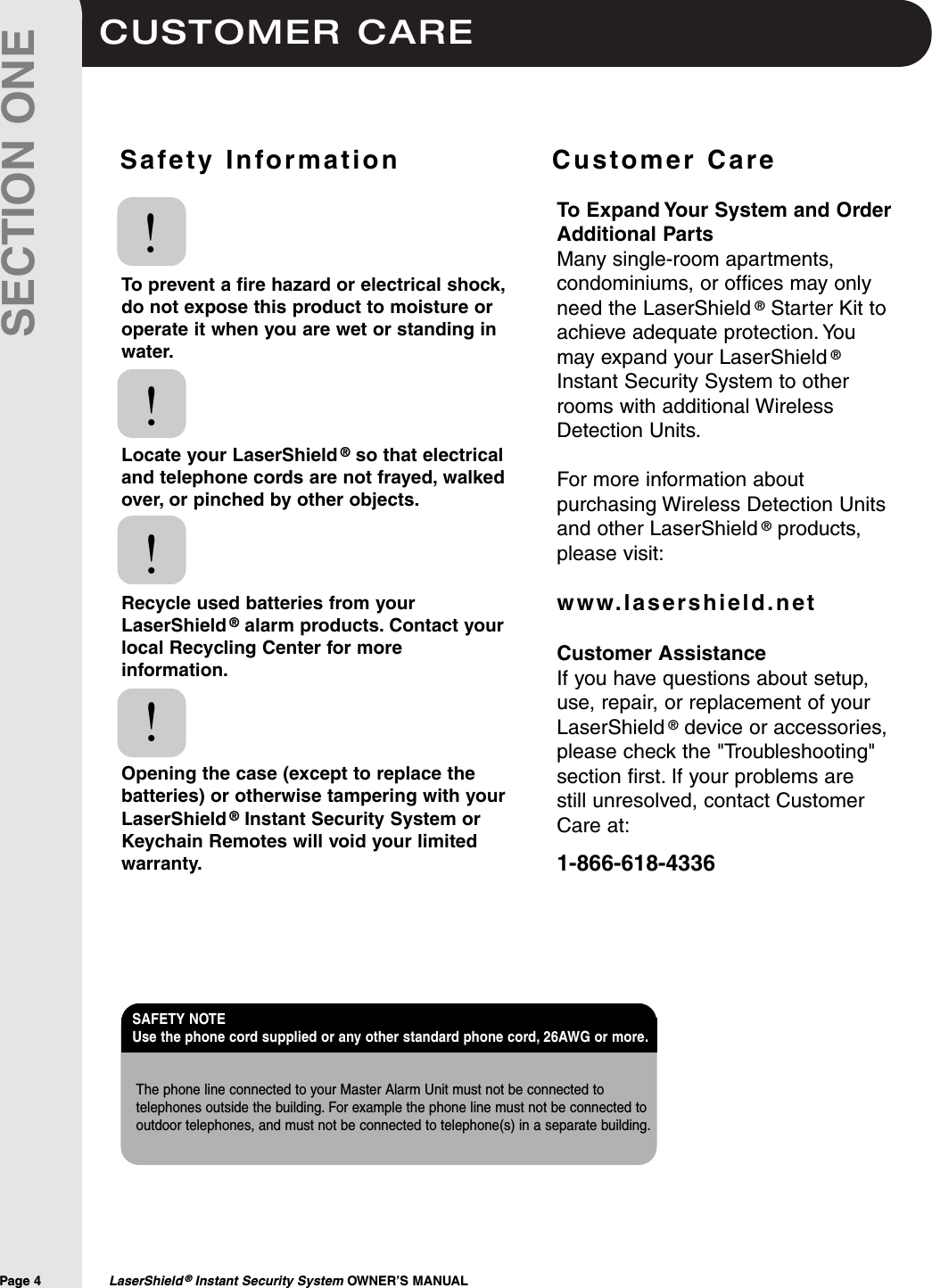 CUSTOMER CAREPage 4  LaserShield &reg;Instant Security System OWNER&rsquo;S MANUALSECTION ONESafety Information              Customer CareTo prevent a fire hazard or electrical shock,do not expose this product to moisture oroperate it when you are wet or standing inwater.Locate your LaserShield &reg;so that electricaland telephone cords are not frayed, walkedover, or pinched by other objects.Recycle used batteries from yourLaserShield &reg;alarm products. Contact yourlocal Recycling Center for moreinformation.Opening the case (except to replace thebatteries) or otherwise tampering with yourLaserShield &reg;Instant Security System orKeychain Remotes will void your limitedwarranty.!!!!To Expand Your System and OrderAdditional PartsMany single-room apartments,condominiums, or offices may onlyneed the LaserShield &reg;Starter Kit toachieve adequate protection. Youmay expand your LaserShield &reg;Instant Security System to otherrooms with additional WirelessDetection Units.For more information aboutpurchasing Wireless Detection Unitsand other LaserShield &reg;products,please visit:www.lasershield.netCustomer AssistanceIf you have questions about setup,use, repair, or replacement of yourLaserShield &reg;device or accessories,please check the "Troubleshooting"section first. If your problems are still unresolved, contact CustomerCare at:1-866-618-4336The phone line connected to your Master Alarm Unit must not be connected totelephones outside the building. For example the phone line must not be connected tooutdoor telephones, and must not be connected to telephone(s) in a separate building.SAFETY NOTE Use the phone cord supplied or any other standard phone cord, 26AWG or more.