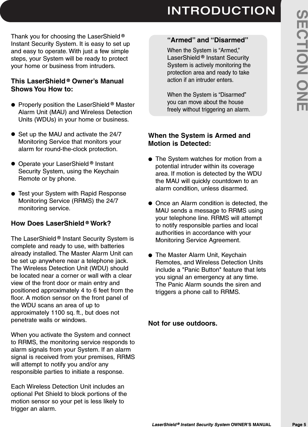 INTRODUCTIONLaserShield &reg;Instant Security System OWNER&rsquo;S MANUAL                Page 5SECTION ONEWhen the System is Armed andMotion is Detected:The System watches for motion from apotential intruder within its coveragearea. If motion is detected by the WDUthe MAU will quickly countdown to analarm condition, unless disarmed.Once an Alarm condition is detected, theMAU sends a message to RRMS usingyour telephone line. RRMS will attemptto notify responsible parties and localauthorities in accordance with yourMonitoring Service Agreement.The Master Alarm Unit, KeychainRemotes, and Wireless Detection Unitsinclude a "Panic Button" feature that letsyou signal an emergency at any time.The Panic Alarm sounds the siren andtriggers a phone call to RRMS.Not for use outdoors.Thank you for choosing the LaserShield &reg;Instant Security System. It is easy to set upand easy to operate. With just a few simplesteps, your System will be ready to protectyour home or business from intruders.This LaserShield &reg;Owner&rsquo;s ManualShows You How to:Properly position the LaserShield &reg;MasterAlarm Unit (MAU) and Wireless DetectionUnits (WDUs) in your home or business.Set up the MAU and activate the 24/7Monitoring Service that monitors youralarm for round-the-clock protection.Operate your LaserShield &reg;InstantSecurity System, using the KeychainRemote or by phone.Test your System with Rapid ResponseMonitoring Service (RRMS) the 24/7monitoring service.How Does LaserShield &reg;Work? The LaserShield &reg;Instant Security System iscomplete and ready to use, with batteriesalready installed. The Master Alarm Unit canbe set up anywhere near a telephone jack.The Wireless Detection Unit (WDU) shouldbe located near a corner or wall with a clearview of the front door or main entry andpositioned approximately 4 to 6 feet from thefloor. A motion sensor on the front panel ofthe WDU scans an area of up toapproximately 1100 sq. ft., but does notpenetrate walls or windows.When you activate the System and connectto RRMS, the monitoring service responds toalarm signals from your System. If an alarmsignal is received from your premises, RRMSwill attempt to notify you and/or anyresponsible parties to initiate a response.Each Wireless Detection Unit includes anoptional Pet Shield to block portions of themotion sensor so your pet is less likely totrigger an alarm.&ldquo;Armed&rdquo; and &ldquo;Disarmed&rdquo;When the System is &ldquo;Armed,&rdquo;LaserShield &reg;Instant SecuritySystemis actively monitoring theprotection area and ready to takeaction if an intruder enters.When the System is &ldquo;Disarmed&rdquo;you can move about the housefreely without triggering an alarm.&bull;&bull;&bull;&bull;&bull;&bull;&bull;