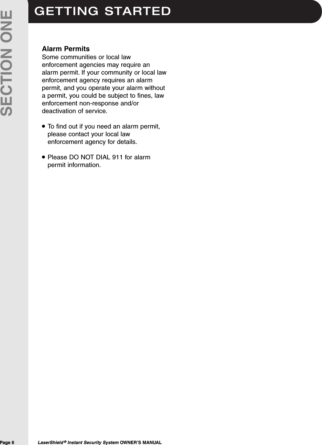 GETTING STARTEDPage 6  LaserShield &reg;Instant Security System OWNER&rsquo;S MANUALSECTION ONEAlarm PermitsSome communities or local lawenforcement agencies may require analarm permit. If your community or local lawenforcement agency requires an alarmpermit, and you operate your alarm withouta permit, you could be subject to fines, lawenforcement non-response and/ordeactivation of service.To find out if you need an alarm permit,please contact your local lawenforcement agency for details.Please DO NOT DIAL 911 for alarmpermit information.&bull;&bull;