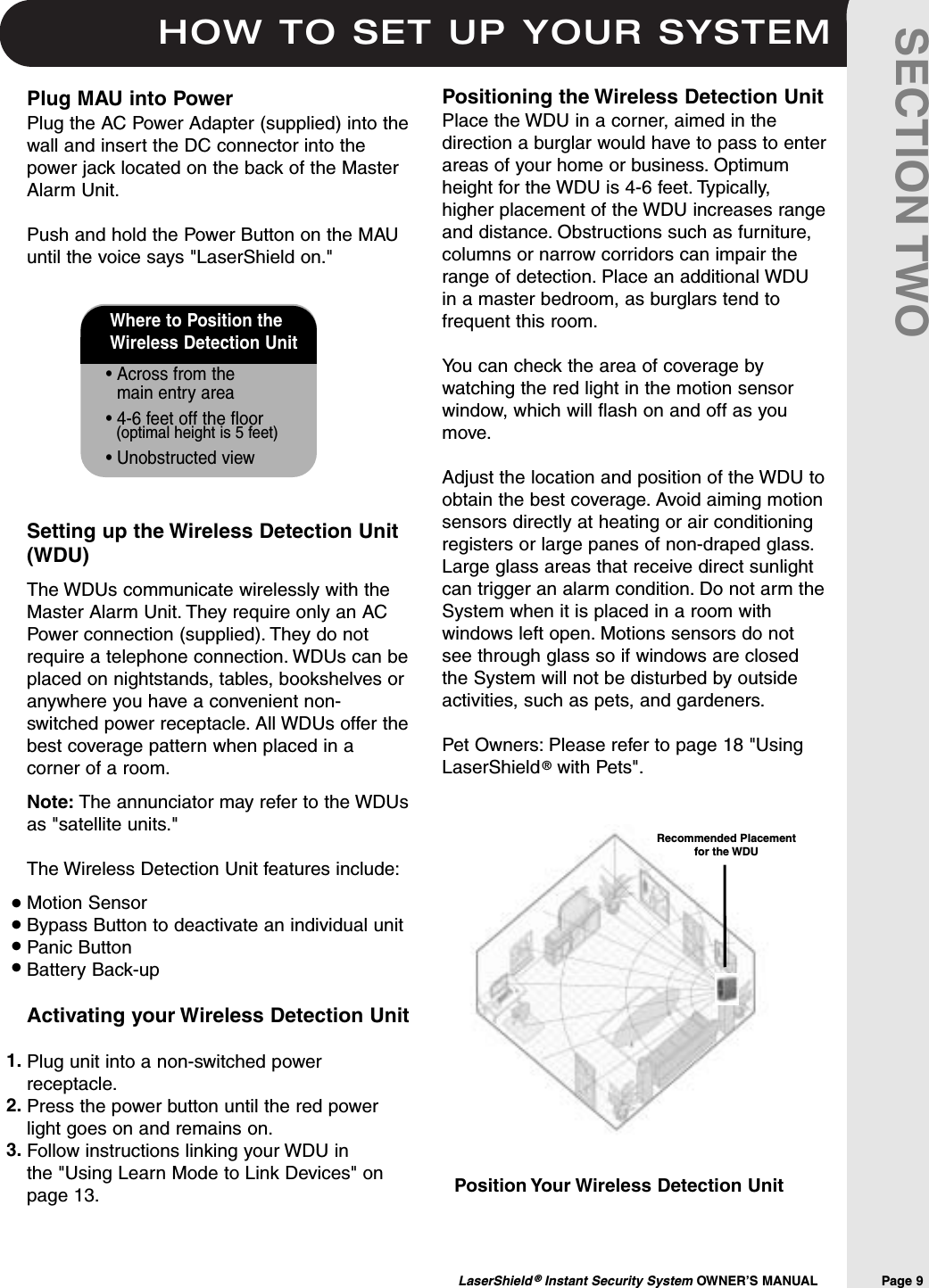 HOW TO SET UP YOUR SYSTEMLaserShield &reg;Instant Security System OWNER&rsquo;S MANUAL                Page 9SECTION TWOWhere to Position the Wireless Detection Unit&bull; Across from the main entry area&bull; 4-6 feet off the floor(optimal height is 5 feet)&bull; Unobstructed viewPosition Your Wireless Detection UnitPositioning the Wireless Detection UnitPlace the WDU in a corner, aimed in thedirection a burglar would have to pass to enterareas of your home or business. Optimumheight for the WDU is 4-6 feet. Typically,higher placement of the WDU increases rangeand distance. Obstructions such as furniture,columns or narrow corridors can impair therange of detection. Place an additional WDUin a master bedroom, as burglars tend tofrequent this room.You can check the area of coverage bywatching the red light in the motion sensorwindow, which will flash on and off as youmove.Adjust the location and position of the WDU toobtain the best coverage. Avoid aiming motionsensors directly at heating or air conditioningregisters or large panes of non-draped glass.Large glass areas that receive direct sunlightcan trigger an alarm condition. Do not arm theSystem when it is placed in a room withwindows left open. Motions sensors do notsee through glass so if windows are closedthe System will not be disturbed by outsideactivities, such as pets, and gardeners.Pet Owners: Please refer to page 18 "UsingLaserShield &reg;with Pets".Plug MAU into PowerPlug the AC Power Adapter (supplied) into thewall and insert the DC connector into thepower jack located on the back of the MasterAlarm Unit.Push and hold the Power Button on the MAUuntil the voice says "LaserShield on." Setting up the Wireless Detection Unit(WDU)The WDUs communicate wirelessly with theMaster Alarm Unit. They require only an ACPower connection (supplied). They do notrequire a telephone connection. WDUs can beplaced on nightstands, tables, bookshelves oranywhere you have a convenient non-switched power receptacle. All WDUs offer thebest coverage pattern when placed in acorner of a room.Note: The annunciator may refer to the WDUsas "satellite units."The Wireless Detection Unit features include:Motion SensorBypass Button to deactivate an individual unitPanic ButtonBattery Back-upActivating your Wireless Detection UnitPlug unit into a non-switched powerreceptacle.Press the power button until the red powerlight goes on and remains on.Follow instructions linking your WDU in the "Using Learn Mode to Link Devices" onpage 13.&bull;&bull;&bull;&bull;1.2.3.Recommended Placement for the WDU