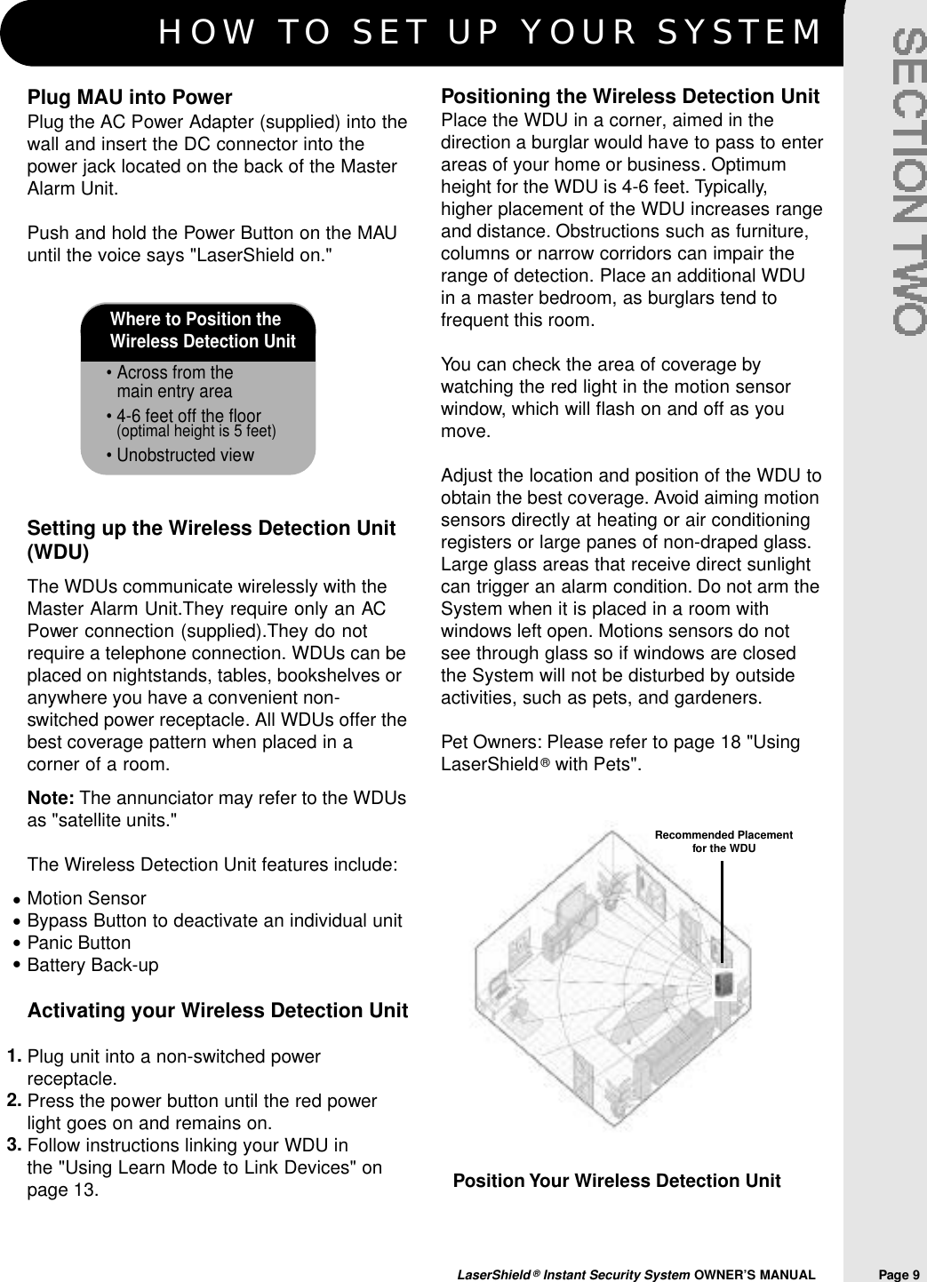 HOW TO SET UP YOUR SYSTEMLaserShield ®Instant Security System OWNER’S MANUAL                Page 9Where to Position the Wireless Detection Unit• Across from the main entry area• 4-6 feet off the floor(optimal height is 5 feet)• Unobstructed viewPosition Your Wireless Detection UnitPositioning the Wireless Detection UnitPlace the WDU in a corner, aimed in thedirection a burglar would have to pass to enterareas of your home or business. Optimumheight for the WDU is 4-6 feet. Typically,higher placement of the WDU increases rangeand distance. Obstructions such as furniture,columns or narrow corridors can impair therange of detection. Place an additional WDUin a master bedroom, as burglars tend tofrequent this room.You can check the area of coverage bywatching the red light in the motion sensorwindow, which will flash on and off as youmove.Adjust the location and position of the WDU toobtain the best coverage. Avoid aiming motionsensors directly at heating or air conditioningregisters or large panes of non-draped glass.Large glass areas that receive direct sunlightcan trigger an alarm condition. Do not arm theSystem when it is placed in a room withwindows left open. Motions sensors do notsee through glass so if windows are closedthe System will not be disturbed by outsideactivities, such as pets, and gardeners.Pet Owners: Please refer to page 18 &quot;UsingLaserShield®with Pets&quot;.Plug MAU into PowerPlug the AC Power Adapter (supplied) into thewall and insert the DC connector into thepower jack located on the back of the MasterAlarm Unit.Push and hold the Power Button on the MAUuntil the voice says &quot;LaserShield on.&quot; Setting up the Wireless Detection Unit(WDU)The WDUs communicate wirelessly with theMaster Alarm Unit.They require only an ACPower connection (supplied).They do notrequire a telephone connection. WDUs can beplaced on nightstands, tables, bookshelves oranywhere you have a convenient non-switched power receptacle. All WDUs offer thebest coverage pattern when placed in acorner of a room.Note: The annunciator may refer to the WDUsas &quot;satellite units.&quot;The Wireless Detection Unit features include:Motion SensorBypass Button to deactivate an individual unitPanic ButtonBattery Back-upActivating your Wireless Detection UnitPlug unit into a non-switched powerreceptacle.Press the power button until the red powerlight goes on and remains on.Follow instructions linking your WDU in the &quot;Using Learn Mode to Link Devices&quot; onpage 13.••••1.2.3.Recommended Placement for the WDU