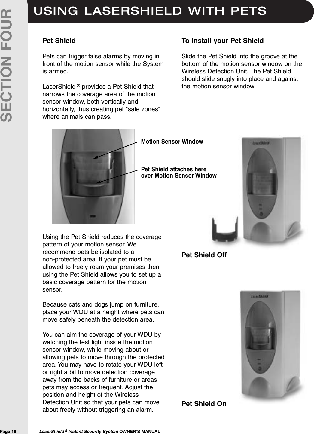 USING LASERSHIELD WITH PETSPage 18  LaserShield ®Instant Security System OWNER’S MANUALSECTION FOURPet ShieldPets can trigger false alarms by moving infront of the motion sensor while the Systemis armed.LaserShield ®provides a Pet Shield thatnarrows the coverage area of the motionsensor window, both vertically andhorizontally, thus creating pet &quot;safe zones&quot;where animals can pass.Using the Pet Shield reduces the coveragepattern of your motion sensor. Werecommend pets be isolated to a non-protected area. If your pet must beallowed to freely roam your premises thenusing the Pet Shield allows you to set up abasic coverage pattern for the motionsensor.Because cats and dogs jump on furniture,place your WDU at a height where pets canmove safely beneath the detection area.You can aim the coverage of your WDU bywatching the test light inside the motionsensor window, while moving about orallowing pets to move through the protectedarea. You may have to rotate your WDU leftor right a bit to move detection coverageaway from the backs of furniture or areaspets may access or frequent. Adjust theposition and height of the WirelessDetection Unit so that your pets can moveabout freely without triggering an alarm.To Install your Pet ShieldSlide the Pet Shield into the groove at thebottom of the motion sensor window on theWireless Detection Unit. The Pet Shieldshould slide snugly into place and againstthe motion sensor window.Pet Shield attaches hereover Motion Sensor WindowMotion Sensor WindowPet Shield OffPet Shield On