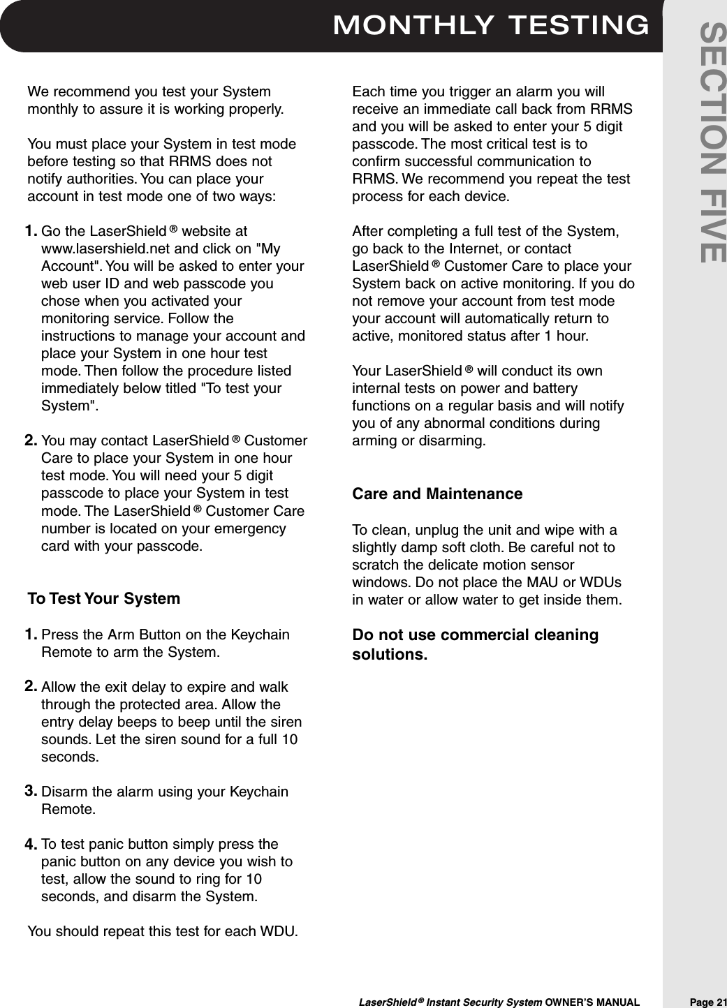 MONTHLY TESTINGLaserShield ®Instant Security System OWNER’S MANUAL                Page 21SECTION FIVEWe recommend you test your Systemmonthly to assure it is working properly.You must place your System in test modebefore testing so that RRMS does notnotify authorities. You can place youraccount in test mode one of two ways:Go the LaserShield ®website atwww.lasershield.net and click on &quot;MyAccount&quot;. You will be asked to enter yourweb user ID and web passcode youchose when you activated yourmonitoring service. Follow theinstructions to manage your account andplace your System in one hour testmode. Then follow the procedure listedimmediately below titled &quot;To test yourSystem&quot;.You may contact LaserShield ®CustomerCare to place your System in one hourtest mode. You will need your 5 digitpasscode to place your System in testmode. The LaserShield ®Customer Carenumber is located on your emergencycard with your passcode.To Test Your SystemPress the Arm Button on the KeychainRemote to arm the System.Allow the exit delay to expire and walkthrough the protected area. Allow theentry delay beeps to beep until the sirensounds. Let the siren sound for a full 10seconds.Disarm the alarm using your KeychainRemote.To test panic button simply press thepanic button on any device you wish totest, allow the sound to ring for 10seconds, and disarm the System.You should repeat this test for each WDU.Each time you trigger an alarm you willreceive an immediate call back from RRMSand you will be asked to enter your 5 digitpasscode. The most critical test is toconfirm successful communication toRRMS. We recommend you repeat the testprocess for each device.After completing a full test of the System,go back to the Internet, or contactLaserShield ®Customer Care to place yourSystem back on active monitoring. If you donot remove your account from test modeyour account will automatically return toactive, monitored status after 1 hour.Your LaserShield ®will conduct its owninternal tests on power and batteryfunctions on a regular basis and will notifyyou of any abnormal conditions duringarming or disarming.Care and MaintenanceTo clean, unplug the unit and wipe with aslightly damp soft cloth. Be careful not toscratch the delicate motion sensorwindows. Do not place the MAU or WDUsin water or allow water to get inside them.Do not use commercial cleaningsolutions.1.2.1.2.3.4.