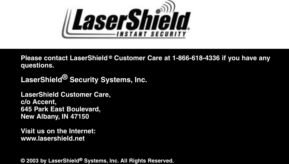 Please contact LaserShield ®Customer Care at 1-866-618-4336 if you have anyquestions.LaserShield®Security Systems, Inc.LaserShield Customer Care,c/o Accent,645 Park East Boulevard,New Albany, IN 47150Visit us on the Internet:www.lasershield.net© 2003 by LaserShield®Systems, Inc. All Rights Reserved.