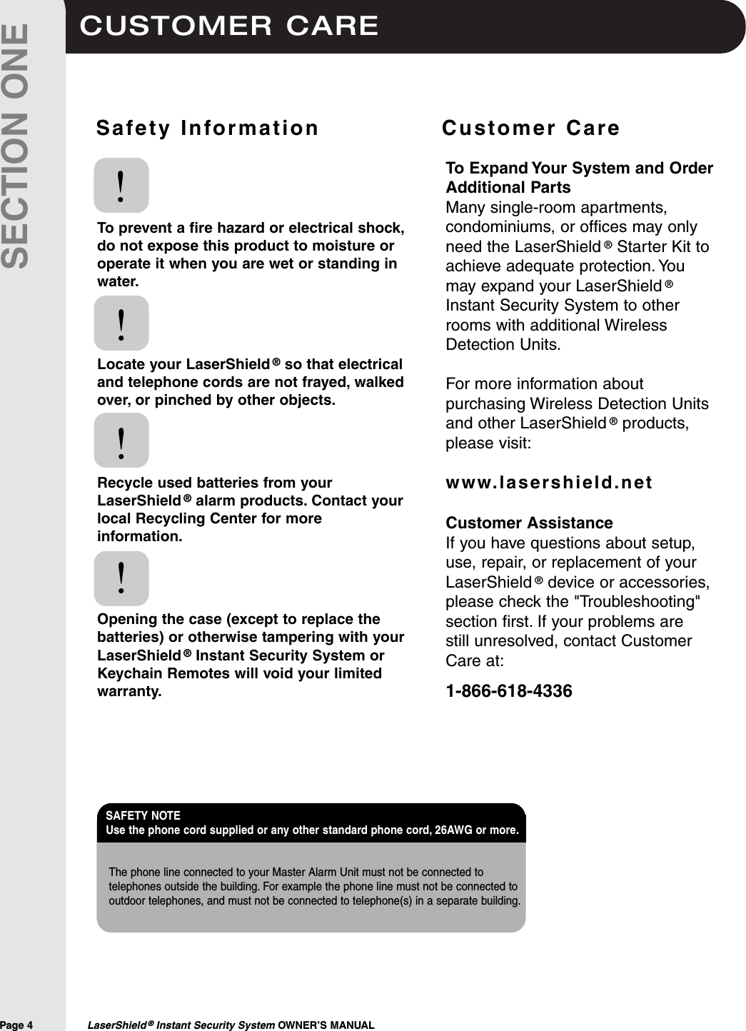 CUSTOMER CAREPage 4  LaserShield ®Instant Security System OWNER’S MANUALSECTION ONESafety Information              Customer CareTo prevent a fire hazard or electrical shock,do not expose this product to moisture oroperate it when you are wet or standing inwater.Locate your LaserShield ®so that electricaland telephone cords are not frayed, walkedover, or pinched by other objects.Recycle used batteries from yourLaserShield ®alarm products. Contact yourlocal Recycling Center for moreinformation.Opening the case (except to replace thebatteries) or otherwise tampering with yourLaserShield ®Instant Security System orKeychain Remotes will void your limitedwarranty.!!!!To Expand Your System and OrderAdditional PartsMany single-room apartments,condominiums, or offices may onlyneed the LaserShield ®Starter Kit toachieve adequate protection. Youmay expand your LaserShield ®Instant Security System to otherrooms with additional WirelessDetection Units.For more information aboutpurchasing Wireless Detection Unitsand other LaserShield ®products,please visit:www.lasershield.netCustomer AssistanceIf you have questions about setup,use, repair, or replacement of yourLaserShield ®device or accessories,please check the &quot;Troubleshooting&quot;section first. If your problems are still unresolved, contact CustomerCare at:1-866-618-4336The phone line connected to your Master Alarm Unit must not be connected totelephones outside the building. For example the phone line must not be connected tooutdoor telephones, and must not be connected to telephone(s) in a separate building.SAFETY NOTE Use the phone cord supplied or any other standard phone cord, 26AWG or more.