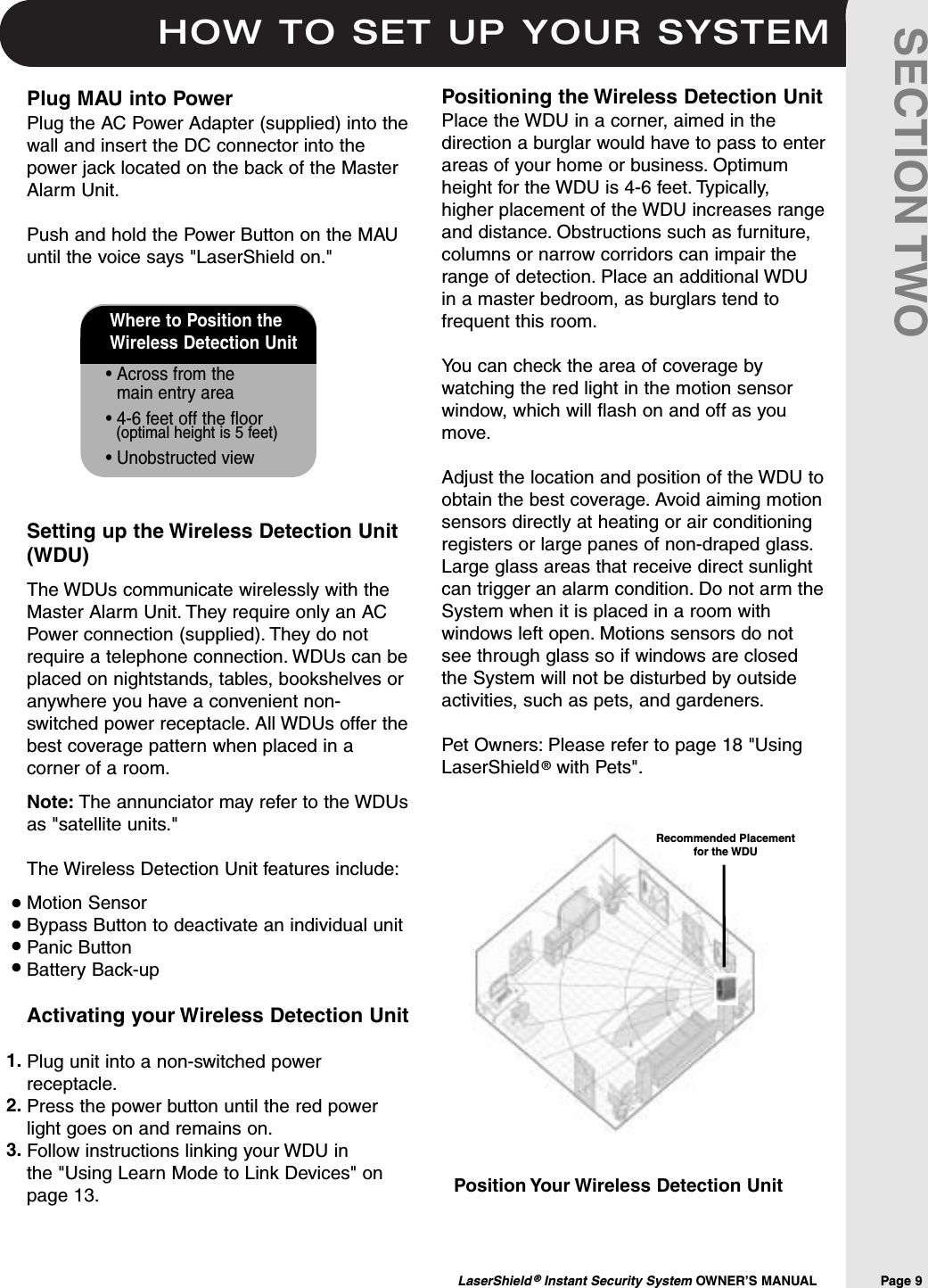 HOW TO SET UP YOUR SYSTEMLaserShield ®Instant Security System OWNER’S MANUAL                Page 9SECTION TWOWhere to Position the Wireless Detection Unit• Across from the main entry area• 4-6 feet off the floor(optimal height is 5 feet)• Unobstructed viewPosition Your Wireless Detection UnitPositioning the Wireless Detection UnitPlace the WDU in a corner, aimed in thedirection a burglar would have to pass to enterareas of your home or business. Optimumheight for the WDU is 4-6 feet. Typically,higher placement of the WDU increases rangeand distance. Obstructions such as furniture,columns or narrow corridors can impair therange of detection. Place an additional WDUin a master bedroom, as burglars tend tofrequent this room.You can check the area of coverage bywatching the red light in the motion sensorwindow, which will flash on and off as youmove.Adjust the location and position of the WDU toobtain the best coverage. Avoid aiming motionsensors directly at heating or air conditioningregisters or large panes of non-draped glass.Large glass areas that receive direct sunlightcan trigger an alarm condition. Do not arm theSystem when it is placed in a room withwindows left open. Motions sensors do notsee through glass so if windows are closedthe System will not be disturbed by outsideactivities, such as pets, and gardeners.Pet Owners: Please refer to page 18 &quot;UsingLaserShield ®with Pets&quot;.Plug MAU into PowerPlug the AC Power Adapter (supplied) into thewall and insert the DC connector into thepower jack located on the back of the MasterAlarm Unit.Push and hold the Power Button on the MAUuntil the voice says &quot;LaserShield on.&quot; Setting up the Wireless Detection Unit(WDU)The WDUs communicate wirelessly with theMaster Alarm Unit. They require only an ACPower connection (supplied). They do notrequire a telephone connection. WDUs can beplaced on nightstands, tables, bookshelves oranywhere you have a convenient non-switched power receptacle. All WDUs offer thebest coverage pattern when placed in acorner of a room.Note: The annunciator may refer to the WDUsas &quot;satellite units.&quot;The Wireless Detection Unit features include:Motion SensorBypass Button to deactivate an individual unitPanic ButtonBattery Back-upActivating your Wireless Detection UnitPlug unit into a non-switched powerreceptacle.Press the power button until the red powerlight goes on and remains on.Follow instructions linking your WDU in the &quot;Using Learn Mode to Link Devices&quot; onpage 13.••••1.2.3.Recommended Placement for the WDU