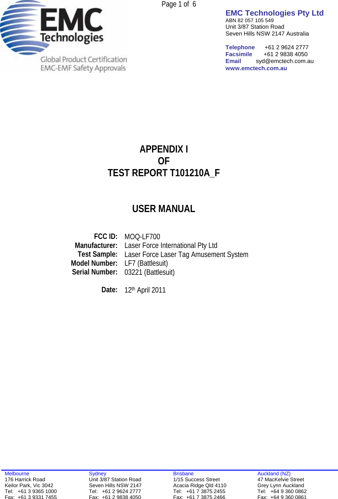  Page 1 of  6 EMC Technologies Pty Ltd ABN 82 057 105 549 Unit 3/87 Station Road Seven Hills NSW 2147 Australia  Telephone      +61 2 9624 2777 Facsimile       +61 2 9838 4050 Email         syd@emctech.com.au www.emctech.com.au  Melbourne 176 Harrick Road Keilor Park, Vic 3042 Tel:   +61 3 9365 1000 Fax:  +61 3 9331 7455 Sydney Unit 3/87 Station Road Seven Hills NSW 2147 Tel:   +61 2 9624 2777 Fax:  +61 2 9838 4050 Brisbane 1/15 Success Street Acacia Ridge Qld 4110 Tel:   +61 7 3875 2455 Fax:  +61 7 3875 2466 Auckland (NZ) 47 MacKelvie Street Grey Lynn Auckland Tel:   +64 9 360 0862 Fax:  +64 9 360 0861        APPENDIX I OF TEST REPORT T101210A_F   USER MANUAL     FCC ID:  MOQ-LF700 Manufacturer:  Laser Force International Pty Ltd Test Sample:  Laser Force Laser Tag Amusement System  Model Number:   LF7 (Battlesuit) Serial Number:  03221 (Battlesuit)   Date:  12th April 2011    