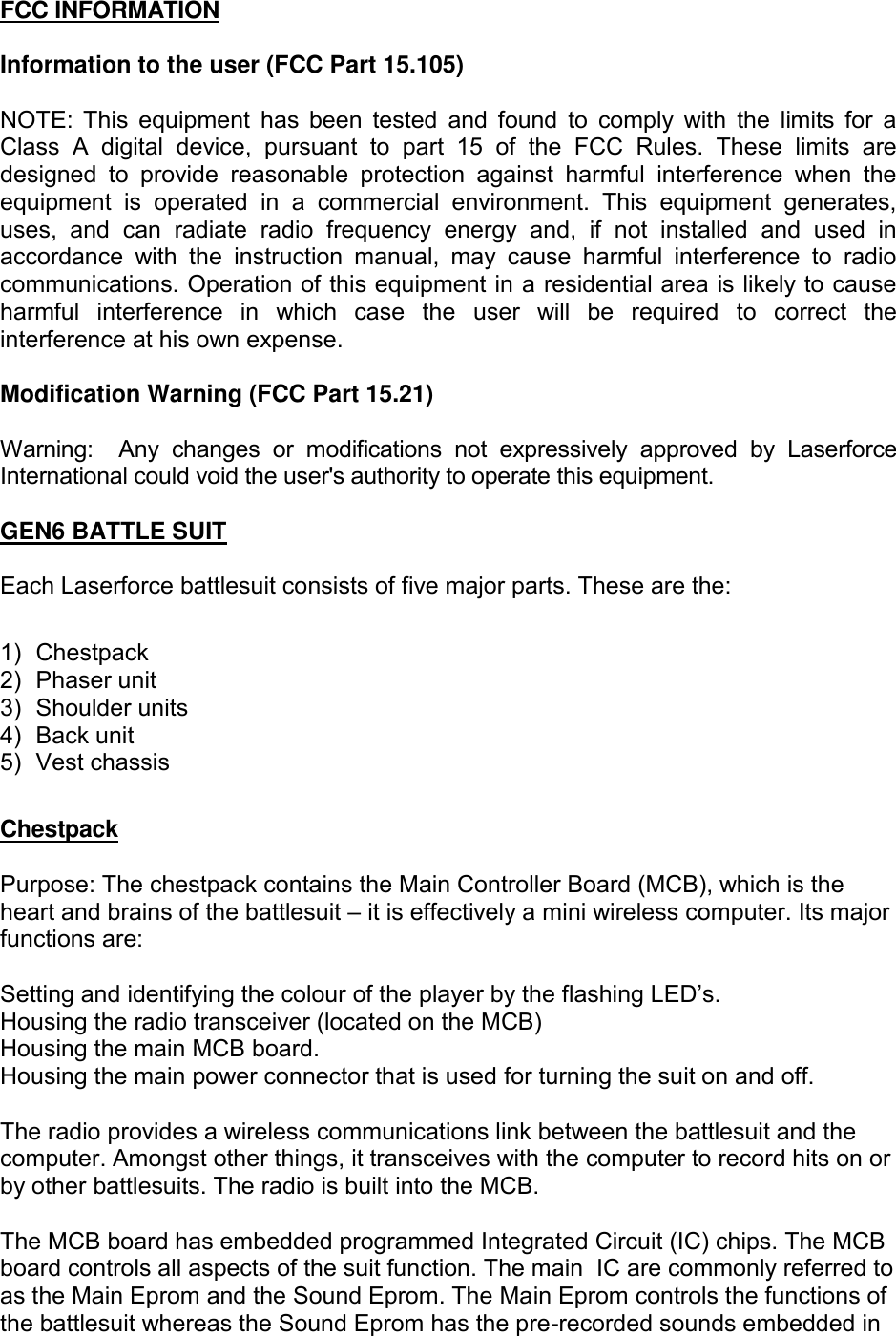 FCC INFORMATION  Information to the user (FCC Part 15.105)  NOTE:  This  equipment  has  been  tested  and found  to  comply  with  the  limits  for  a Class  A  digital  device,  pursuant  to  part  15  of  the  FCC  Rules.  These  limits  are designed  to  provide  reasonable  protection  against  harmful  interference  when  the equipment  is  operated  in  a  commercial  environment.  This  equipment  generates, uses,  and  can  radiate  radio  frequency  energy  and,  if  not  installed  and  used  in accordance  with  the  instruction  manual,  may  cause  harmful  interference  to  radio communications. Operation of this equipment in a residential area is likely to cause harmful  interference  in  which  case  the  user  will  be  required  to  correct  the interference at his own expense.  Modification Warning (FCC Part 15.21)  Warning:    Any  changes  or  modifications  not  expressively  approved  by  Laserforce International could void the user's authority to operate this equipment.  GEN6 BATTLE SUIT   Each Laserforce battlesuit consists of five major parts. These are the:  1)  Chestpack  2)  Phaser unit 3)  Shoulder units 4)  Back unit  5)  Vest chassis  Chestpack  Purpose: The chestpack contains the Main Controller Board (MCB), which is the heart and brains of the battlesuit &ndash; it is effectively a mini wireless computer. Its major functions are:  Setting and identifying the colour of the player by the flashing LED&rsquo;s. Housing the radio transceiver (located on the MCB) Housing the main MCB board. Housing the main power connector that is used for turning the suit on and off.  The radio provides a wireless communications link between the battlesuit and the computer. Amongst other things, it transceives with the computer to record hits on or by other battlesuits. The radio is built into the MCB.  The MCB board has embedded programmed Integrated Circuit (IC) chips. The MCB board controls all aspects of the suit function. The main  IC are commonly referred to as the Main Eprom and the Sound Eprom. The Main Eprom controls the functions of the battlesuit whereas the Sound Eprom has the pre-recorded sounds embedded in 
