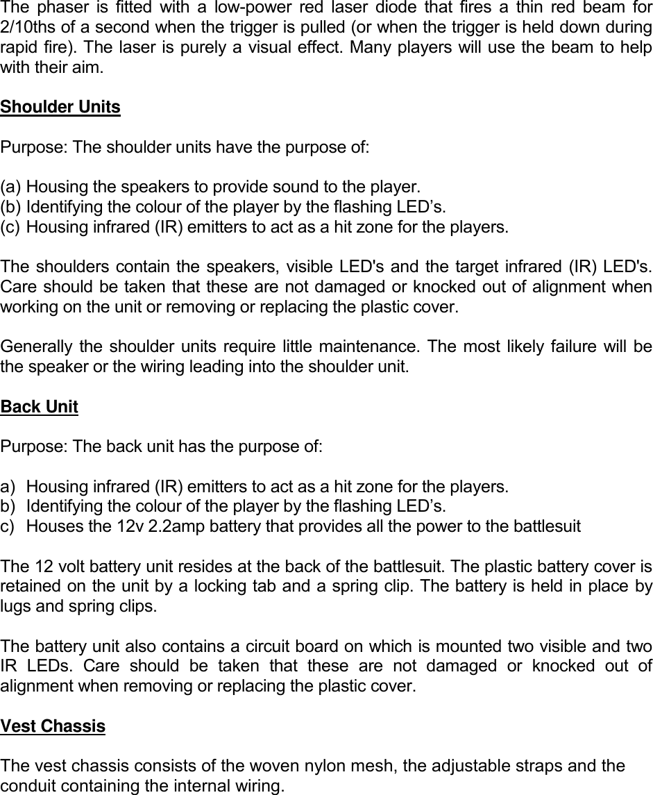  The  phaser  is  fitted  with  a  low-power  red  laser  diode  that fires  a  thin  red beam  for 2/10ths of a second when the trigger is pulled (or when the trigger is held down during rapid fire). The laser is purely a visual effect. Many players will use the beam to help with their aim.  Shoulder Units  Purpose: The shoulder units have the purpose of:  (a) Housing the speakers to provide sound to the player. (b) Identifying the colour of the player by the flashing LED&rsquo;s. (c) Housing infrared (IR) emitters to act as a hit zone for the players.  The shoulders contain the speakers, visible LED's and the target infrared (IR) LED's. Care should be taken that these are not damaged or knocked out of alignment when working on the unit or removing or replacing the plastic cover.  Generally the shoulder units require little maintenance. The most likely failure  will be the speaker or the wiring leading into the shoulder unit.  Back Unit  Purpose: The back unit has the purpose of:  a)  Housing infrared (IR) emitters to act as a hit zone for the players. b) Identifying the colour of the player by the flashing LED&rsquo;s. c)  Houses the 12v 2.2amp battery that provides all the power to the battlesuit  The 12 volt battery unit resides at the back of the battlesuit. The plastic battery cover is retained on the unit by a locking tab and a spring clip. The battery is held in place by lugs and spring clips.   The battery unit also contains a circuit board on which is mounted two visible and two IR  LEDs.  Care  should  be  taken  that  these  are  not  damaged  or  knocked  out  of alignment when removing or replacing the plastic cover.  Vest Chassis  The vest chassis consists of the woven nylon mesh, the adjustable straps and the conduit containing the internal wiring.     