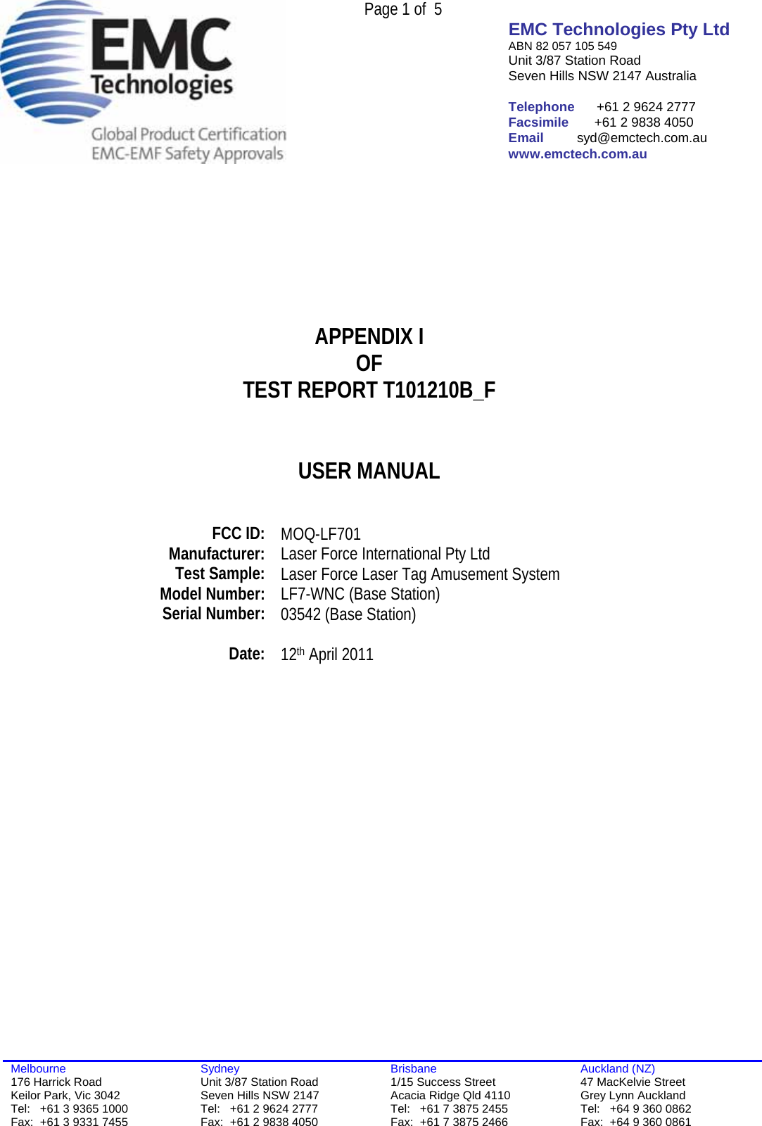  Page 1 of  5 EMC Technologies Pty Ltd ABN 82 057 105 549 Unit 3/87 Station Road Seven Hills NSW 2147 Australia  Telephone      +61 2 9624 2777 Facsimile       +61 2 9838 4050 Email         syd@emctech.com.au www.emctech.com.au  Melbourne 176 Harrick Road Keilor Park, Vic 3042 Tel:   +61 3 9365 1000 Fax:  +61 3 9331 7455 Sydney Unit 3/87 Station Road Seven Hills NSW 2147 Tel:   +61 2 9624 2777 Fax:  +61 2 9838 4050 Brisbane 1/15 Success Street Acacia Ridge Qld 4110 Tel:   +61 7 3875 2455 Fax:  +61 7 3875 2466 Auckland (NZ) 47 MacKelvie Street Grey Lynn Auckland Tel:   +64 9 360 0862 Fax:  +64 9 360 0861        APPENDIX I OF TEST REPORT T101210B_F   USER MANUAL     FCC ID:  MOQ-LF701 Manufacturer:  Laser Force International Pty Ltd Test Sample:  Laser Force Laser Tag Amusement System  Model Number:   LF7-WNC (Base Station) Serial Number:  03542 (Base Station)   Date:  12th April 2011    