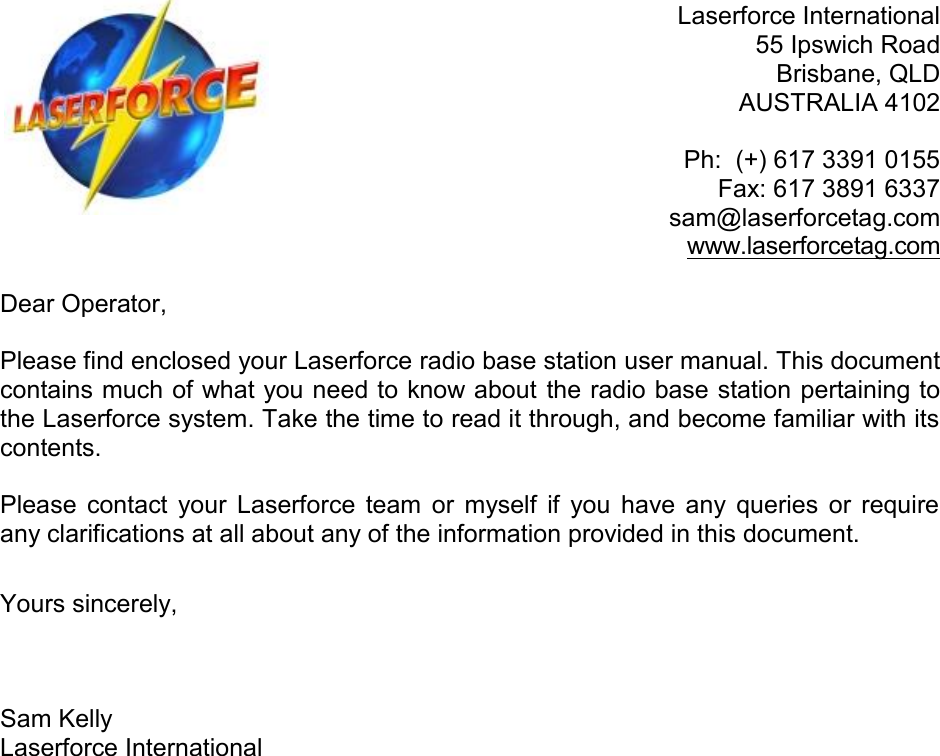  Laserforce International 55 Ipswich Road Brisbane, QLD AUSTRALIA 4102  Ph:  (+) 617 3391 0155  Fax: 617 3891 6337 sam@laserforcetag.com www.laserforcetag.com  Dear Operator,  Please find enclosed your Laserforce radio base station user manual. This document contains much of what you need to know about the radio base station pertaining to the Laserforce system. Take the time to read it through, and become familiar with its contents.   Please  contact your  Laserforce  team or  myself  if  you have  any  queries  or  require any clarifications at all about any of the information provided in this document.  Yours sincerely,    Sam Kelly Laserforce International                      