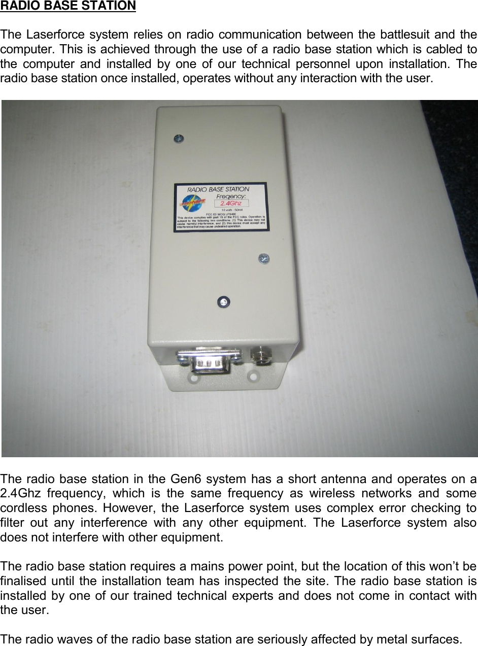 RADIO BASE STATION  The Laserforce system relies on radio communication between the battlesuit and the computer. This is achieved through the use of a radio base station which is cabled to the  computer  and  installed  by  one  of  our  technical  personnel  upon  installation.  The radio base station once installed, operates without any interaction with the user.    The radio base station in the Gen6 system has a short antenna and operates on a 2.4Ghz  frequency,  which  is  the  same  frequency  as  wireless  networks  and  some cordless phones.  However, the Laserforce  system  uses complex error checking to filter  out  any  interference  with  any  other  equipment.  The  Laserforce  system  also does not interfere with other equipment.  The radio base station requires a mains power point, but the location of this won&rsquo;t be finalised until the installation team has inspected the site. The radio base station is installed by one of our trained technical experts and does not come in contact with the user.   The radio waves of the radio base station are seriously affected by metal surfaces.       