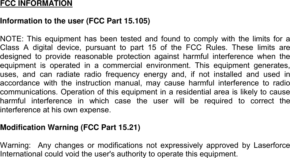 FCC INFORMATION   Information to the user (FCC Part 15.105)  NOTE:  This  equipment  has  been  tested  and  found  to  comply  with  the  limits  for  a Class  A  digital  device,  pursuant  to  part  15  of  the  FCC  Rules.  These  limits  are designed  to  provide  reasonable  protection  against  harmful  interference  when  the equipment  is  operated  in  a  commercial  environment.  This  equipment  generates, uses,  and  can  radiate  radio  frequency  energy  and,  if  not  installed  and  used  in accordance  with  the  instruction  manual,  may  cause  harmful  interference  to  radio communications. Operation of this equipment in a residential area is likely to cause harmful  interference  in  which  case  the  user  will  be  required  to  correct  the interference at his own expense.  Modification Warning (FCC Part 15.21)  Warning:    Any  changes  or  modifications  not  expressively  approved  by  Laserforce International could void the user's authority to operate this equipment.  