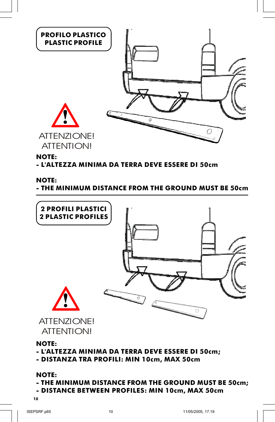 10PROFILO PLASTICOPLASTIC PROFILE2 PROFILI PLASTICI2 PLASTIC PROFILESATTENZIONE! ATTENTION!NOTE:- L&apos;ALTEZZA MINIMA DA TERRA DEVE ESSERE DI 50cm;- DISTANZA TRA PROFILI: MIN 10cm, MAX 50cmNOTE:- THE MINIMUM DISTANCE FROM THE GROUND MUST BE 50cm;- DISTANCE BETWEEN PROFILES: MIN 10cm, MAX 50cmNOTE:- L&apos;ALTEZZA MINIMA DA TERRA DEVE ESSERE DI 50cmNOTE:- THE MINIMUM DISTANCE FROM THE GROUND MUST BE 50cmATTENZIONE! ATTENTION!!!ISEPSRF.p6511/05/2005, 17.1910