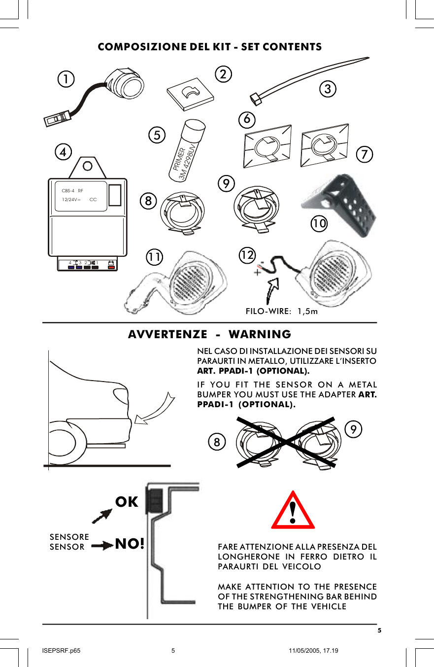 5PRIMER3M 4298UVCOMPOSIZIONE DEL KIT - SET CONTENTS123458697AVVERTENZE - WARNINGNEL CASO DI INSTALLAZIONE DEI SENSORI SUPARAURTI IN METALLO, UTILIZZARE L’INSERTOART. PPADI-1 (OPTIONAL).IF YOU FIT THE SENSOR ON A METALBUMPER YOU MUST USE THE ADAPTER ART.PPADI-1 (OPTIONAL).98OKNO! FARE ATTENZIONE ALLA PRESENZA DELLONGHERONE IN FERRO DIETRO ILPARAURTI DEL VEICOLOMAKE ATTENTION TO THE PRESENCEOF THE STRENGTHENING BAR BEHINDTHE BUMPER OF THE VEHICLESENSORESENSOR1011 12CBS-4   RF12/24V=       CC1324!FILO-WIRE: 1,5mISEPSRF.p6511/05/2005, 17.195