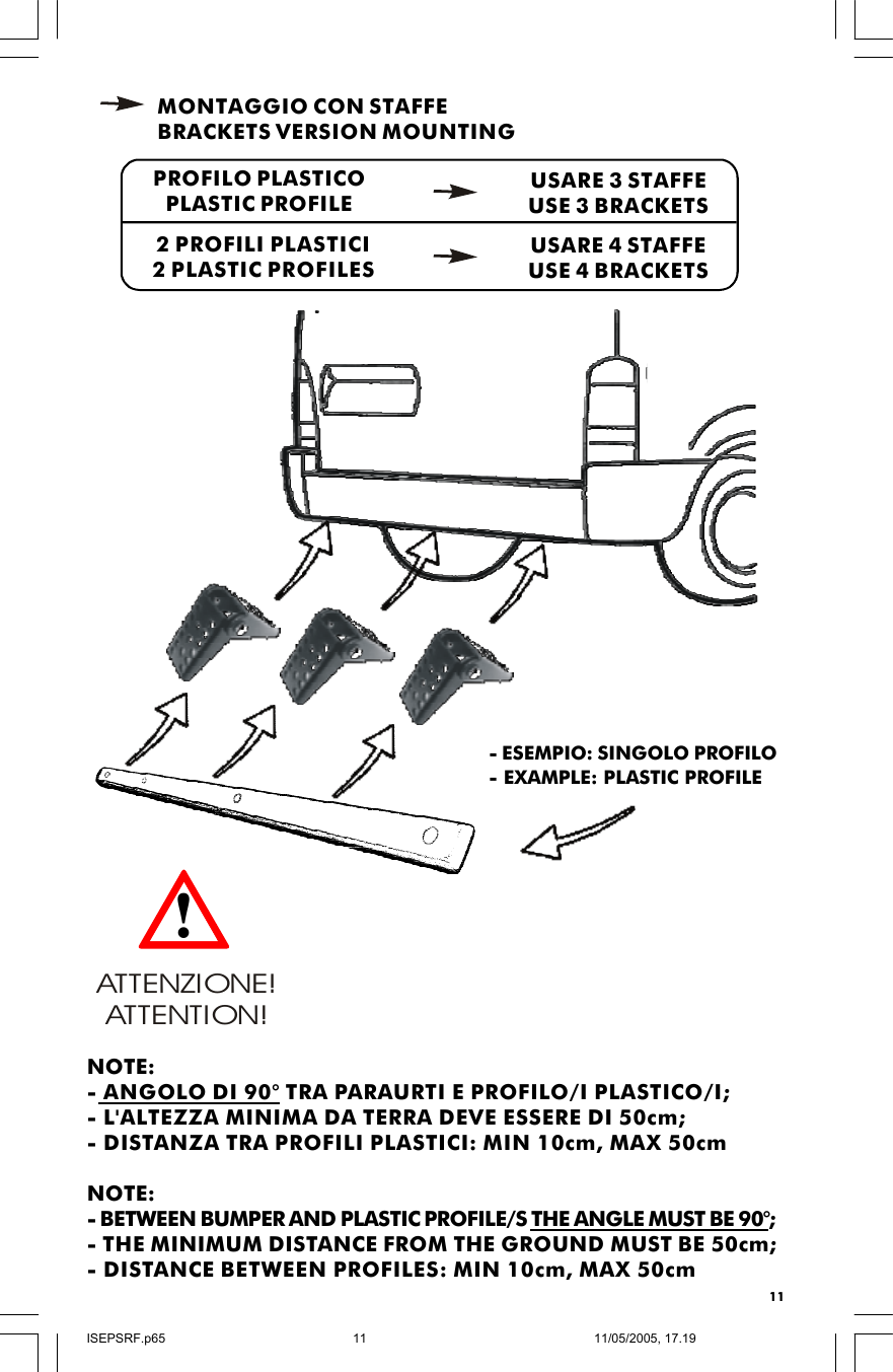 11PROFILO PLASTICOPLASTIC PROFILE2 PROFILI PLASTICI2 PLASTIC PROFILESMONTAGGIO CON STAFFEBRACKETS VERSION MOUNTINGUSARE 3 STAFFEUSE 3 BRACKETSUSARE 4 STAFFEUSE 4 BRACKETSATTENZIONE! ATTENTION!!NOTE:- ANGOLO DI 90° TRA PARAURTI E PROFILO/I PLASTICO/I;- L&apos;ALTEZZA MINIMA DA TERRA DEVE ESSERE DI 50cm;- DISTANZA TRA PROFILI PLASTICI: MIN 10cm, MAX 50cmNOTE:- BETWEEN BUMPER AND PLASTIC PROFILE/S THE ANGLE MUST BE 90°;- THE MINIMUM DISTANCE FROM THE GROUND MUST BE 50cm;- DISTANCE BETWEEN PROFILES: MIN 10cm, MAX 50cm- ESEMPIO: SINGOLO PROFILO- EXAMPLE: PLASTIC PROFILEISEPSRF.p6511/05/2005, 17.1911