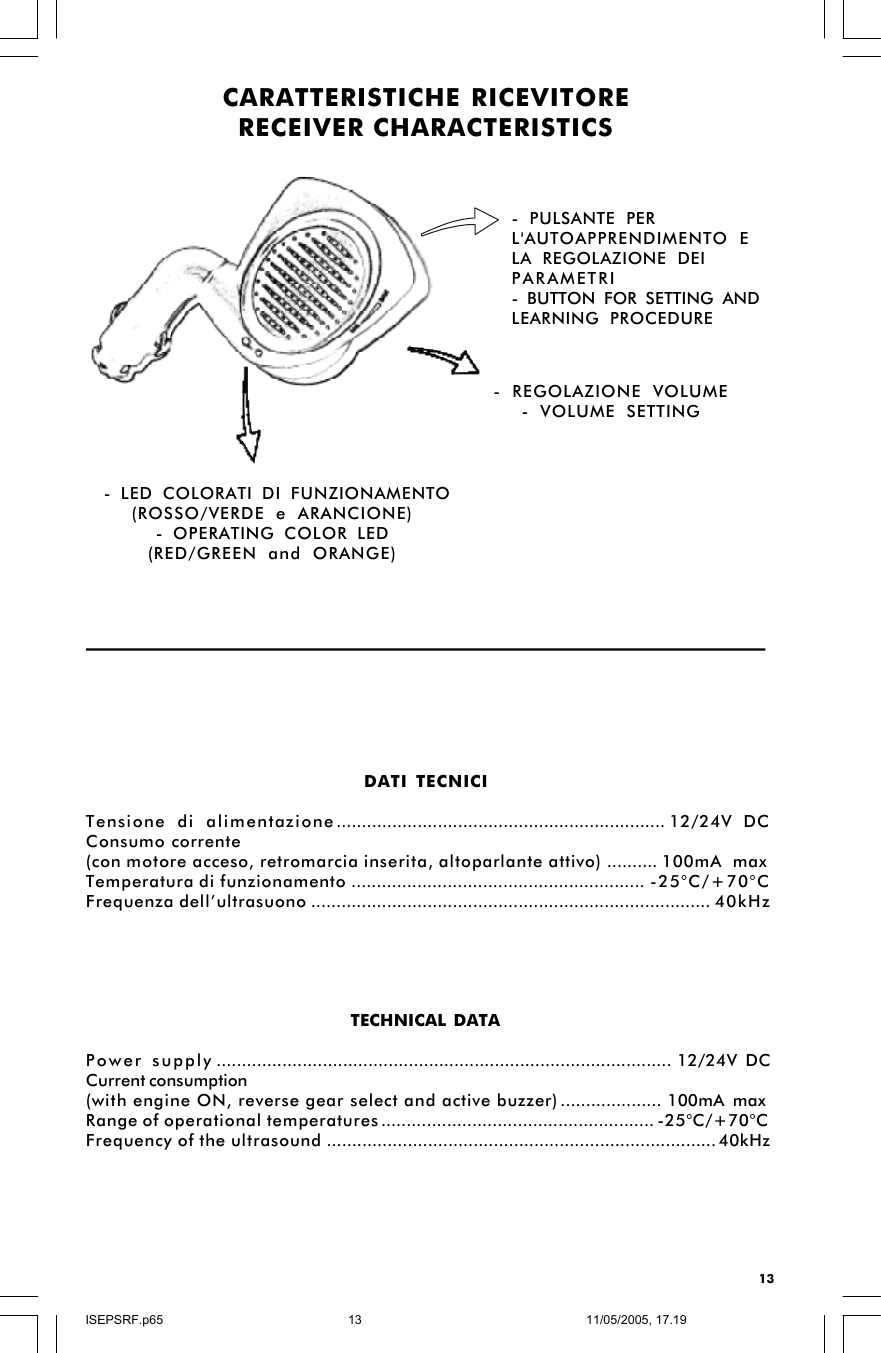 13DATI TECNICITensione di alimentazione.................................................................12/24V DCConsumo corrente(con motore acceso, retromarcia inserita, altoparlante attivo)..........100mA maxTemperatura di funzionamento..........................................................-25°C/+70°CFrequenza dell’ultrasuono...............................................................................40kHzTECHNICAL DATAPower supply..........................................................................................12/24V DCCurrent consumption(with engine ON, reverse gear select and active buzzer)....................100mA maxRange of operational temperatures......................................................-25°C/+70°CFrequency of the ultrasound.............................................................................40kHzCARATTERISTICHE RICEVITORERECEIVER CHARACTERISTICS- REGOLAZIONE VOLUME- VOLUME SETTING - LED COLORATI DI FUNZIONAMENTO(ROSSO/VERDE e ARANCIONE)- OPERATING COLOR LED(RED/GREEN and ORANGE)- PULSANTE PERL&apos;AUTOAPPRENDIMENTO ELA REGOLAZIONE DEIPARAMETRI- BUTTON FOR SETTING ANDLEARNING PROCEDUREISEPSRF.p6511/05/2005, 17.1913