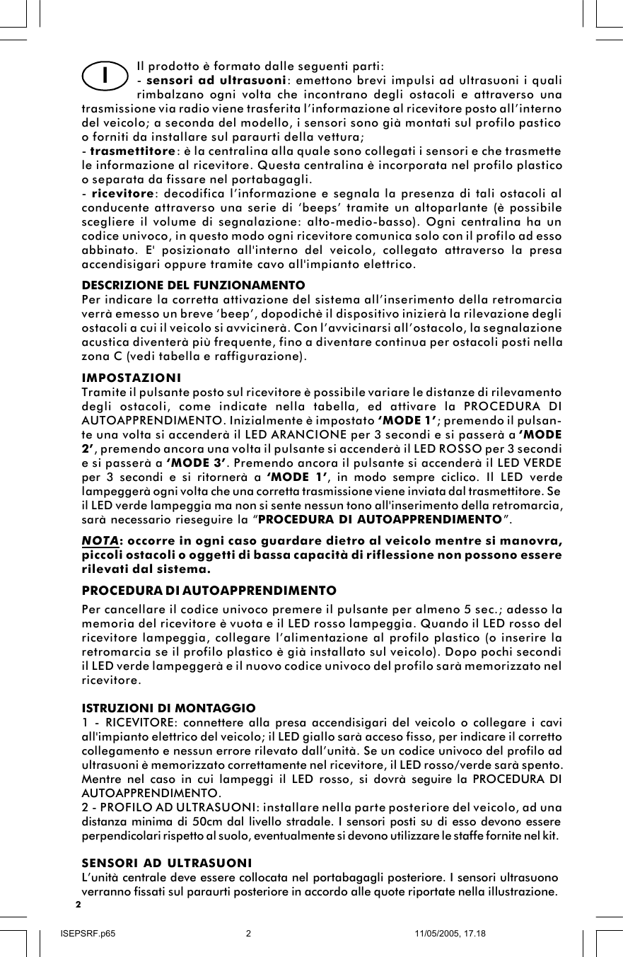 2Il prodotto è formato dalle seguenti parti:- sensori ad ultrasuoni: emettono brevi impulsi ad ultrasuoni i qualirimbalzano ogni volta che incontrano degli ostacoli e attraverso unatrasmissione via radio viene trasferita l’informazione al ricevitore posto all’internodel veicolo; a seconda del modello, i sensori sono già montati sul profilo pasticoo forniti da installare sul paraurti della vettura;- trasmettitore: è la centralina alla quale sono collegati i sensori e che trasmettele informazione al ricevitore. Questa centralina è incorporata nel profilo plasticoo separata da fissare nel portabagagli.- ricevitore: decodifica l’informazione e segnala la presenza di tali ostacoli alconducente attraverso una serie di ‘beeps’ tramite un altoparlante (è possibilescegliere il volume di segnalazione: alto-medio-basso). Ogni centralina ha uncodice univoco, in questo modo ogni ricevitore comunica solo con il profilo ad essoabbinato. E&apos; posizionato all&apos;interno del veicolo, collegato attraverso la presaaccendisigari oppure tramite cavo all&apos;impianto elettrico.DESCRIZIONE DEL FUNZIONAMENTOPer indicare la corretta attivazione del sistema all’inserimento della retromarciaverrà emesso un breve ‘beep’, dopodichè il dispositivo inizierà la rilevazione degliostacoli a cui il veicolo si avvicinerà. Con l’avvicinarsi all’ostacolo, la segnalazioneacustica diventerà più frequente, fino a diventare continua per ostacoli posti nellazona C (vedi tabella e raffigurazione).IMPOSTAZIONITramite il pulsante posto sul ricevitore è possibile variare le distanze di rilevamentodegli ostacoli, come indicate nella tabella, ed attivare la PROCEDURA DIAUTOAPPRENDIMENTO. Inizialmente è impostato ‘MODE 1’; premendo il pulsan-te una volta si accenderà il LED ARANCIONE per 3 secondi e si passerà a ‘MODE2’, premendo ancora una volta il pulsante si accenderà il LED ROSSO per 3 secondie si passerà a ‘MODE 3’. Premendo ancora il pulsante si accenderà il LED VERDEper 3 secondi e si ritornerà a  ‘MODE 1’, in modo sempre ciclico. Il LED verdelampeggerà ogni volta che una corretta trasmissione viene inviata dal trasmettitore. Seil LED verde lampeggia ma non si sente nessun tono all&apos;inserimento della retromarcia,sarà necessario rieseguire la “PROCEDURA DI AUTOAPPRENDIMENTO”.NOTA: occorre in ogni caso guardare dietro al veicolo mentre si manovra,piccoli ostacoli o oggetti di bassa capacità di riflessione non possono essererilevati dal sistema.IPROCEDURA DI AUTOAPPRENDIMENTOPer cancellare il codice univoco premere il pulsante per almeno 5 sec.; adesso lamemoria del ricevitore è vuota e il LED rosso lampeggia. Quando il LED rosso delricevitore lampeggia, collegare l’alimentazione al profilo plastico (o inserire laretromarcia se il profilo plastico è già installato sul veicolo). Dopo pochi secondiil LED verde lampeggerà e il nuovo codice univoco del profilo sarà memorizzato nelricevitore.ISTRUZIONI DI MONTAGGIO1 - RICEVITORE: connettere alla presa accendisigari del veicolo o collegare i caviall&apos;impianto elettrico del veicolo; il LED giallo sarà acceso fisso, per indicare il correttocollegamento e nessun errore rilevato dall’unità. Se un codice univoco del profilo adultrasuoni è memorizzato correttamente nel ricevitore, il LED rosso/verde sarà spento.Mentre nel caso in cui lampeggi il LED rosso, si dovrà seguire la PROCEDURA DIAUTOAPPRENDIMENTO.2 - PROFILO AD ULTRASUONI: installare nella parte posteriore del veicolo, ad unadistanza minima di 50cm dal livello stradale. I sensori posti su di esso devono essereperpendicolari rispetto al suolo, eventualmente si devono utilizzare le staffe fornite nel kit.SENSORI AD ULTRASUONIL’unità centrale deve essere collocata nel portabagagli posteriore. I sensori ultrasuonoverranno fissati sul paraurti posteriore in accordo alle quote riportate nella illustrazione.ISEPSRF.p6511/05/2005, 17.182