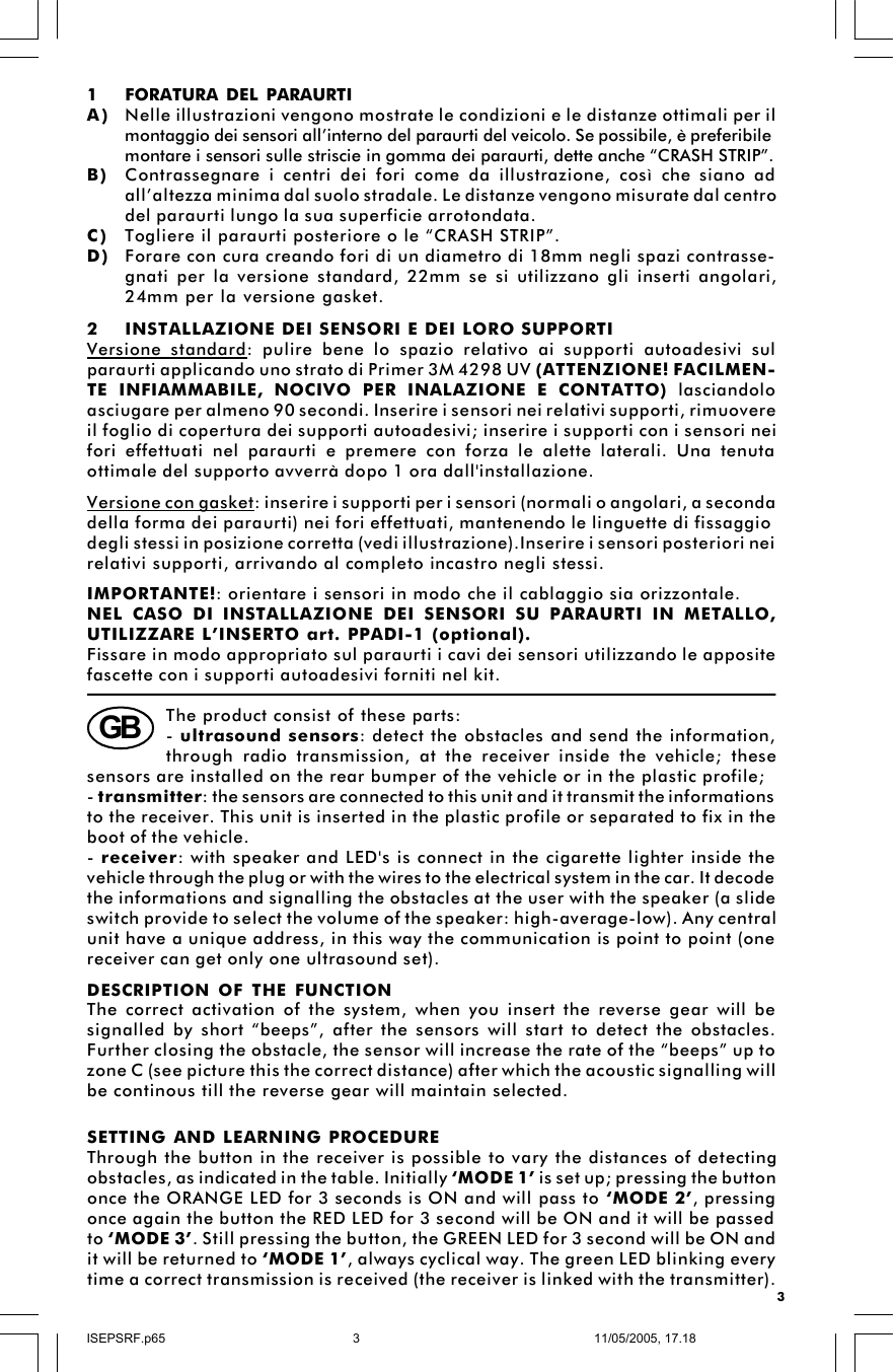 32INSTALLAZIONE DEI SENSORI E DEI LORO SUPPORTIVersione standard: pulire bene lo spazio relativo ai supporti autoadesivi sulparaurti applicando uno strato di Primer 3M 4298 UV (ATTENZIONE! FACILMEN-TE INFIAMMABILE, NOCIVO PER INALAZIONE E CONTATTO) lasciandoloasciugare per almeno 90 secondi. Inserire i sensori nei relativi supporti, rimuovereil foglio di copertura dei supporti autoadesivi; inserire i supporti con i sensori neifori effettuati nel paraurti e premere con forza le alette laterali. Una tenutaottimale del supporto avverrà dopo 1 ora dall&apos;installazione.Versione con gasket: inserire i supporti per i sensori (normali o angolari, a secondadella forma dei paraurti) nei fori effettuati, mantenendo le linguette di fissaggiodegli stessi in posizione corretta (vedi illustrazione).Inserire i sensori posteriori neirelativi supporti, arrivando al completo incastro negli stessi.IMPORTANTE!: orientare i sensori in modo che il cablaggio sia orizzontale.NEL CASO DI INSTALLAZIONE DEI SENSORI SU PARAURTI IN METALLO,UTILIZZARE L’INSERTO art. PPADI-1 (optional).Fissare in modo appropriato sul paraurti i cavi dei sensori utilizzando le appositefascette con i supporti autoadesivi forniti nel kit.B) Contrassegnare i centri dei fori come da illustrazione, così che siano adall’altezza minima dal suolo stradale. Le distanze vengono misurate dal centrodel paraurti lungo la sua superficie arrotondata.C) Togliere il paraurti posteriore o le “CRASH STRIP”.D) Forare con cura creando fori di un diametro di 18mm negli spazi contrasse-gnati per la versione standard, 22mm se si utilizzano gli inserti angolari,24mm per la versione gasket.montaggio dei sensori all’interno del paraurti del veicolo. Se possibile, è preferibilemontare i sensori sulle striscie in gomma dei paraurti, dette anche “CRASH STRIP”.1FORATURA DEL PARAURTIA) Nelle illustrazioni vengono mostrate le condizioni e le distanze ottimali per ilThe product consist of these parts:- ultrasound sensors: detect the obstacles and send the information,through radio transmission, at the receiver inside the vehicle; thesesensors are installed on the rear bumper of the vehicle or in the plastic profile;- transmitter: the sensors are connected to this unit and it transmit the informationsto the receiver. This unit is inserted in the plastic profile or separated to fix in theboot of the vehicle.- receiver: with speaker and LED&apos;s is connect in the cigarette lighter inside thevehicle through the plug or with the wires to the electrical system in the car. It decodethe informations and signalling the obstacles at the user with the speaker (a slideswitch provide to select the volume of the speaker: high-average-low). Any centralunit have a unique address, in this way the communication is point to point (onereceiver can get only one ultrasound set).DESCRIPTION OF THE FUNCTIONThe correct activation of the system, when you insert the reverse gear will besignalled by short “beeps”, after the sensors will start to detect the obstacles.Further closing the obstacle, the sensor will increase the rate of the “beeps” up tozone C (see picture this the correct distance) after which the acoustic signalling willbe continous till the reverse gear will maintain selected.GBSETTING AND LEARNING PROCEDUREThrough the button in the receiver is possible to vary the distances of detectingobstacles, as indicated in the table. Initially ‘MODE 1’ is set up; pressing the buttononce the ORANGE LED for 3 seconds is ON and will pass to ‘MODE 2’, pressingonce again the button the RED LED for 3 second will be ON and it will be passedto ‘MODE 3’. Still pressing the button, the GREEN LED for 3 second will be ON andit will be returned to ‘MODE 1’, always cyclical way. The green LED blinking everytime a correct transmission is received (the receiver is linked with the transmitter).ISEPSRF.p6511/05/2005, 17.183