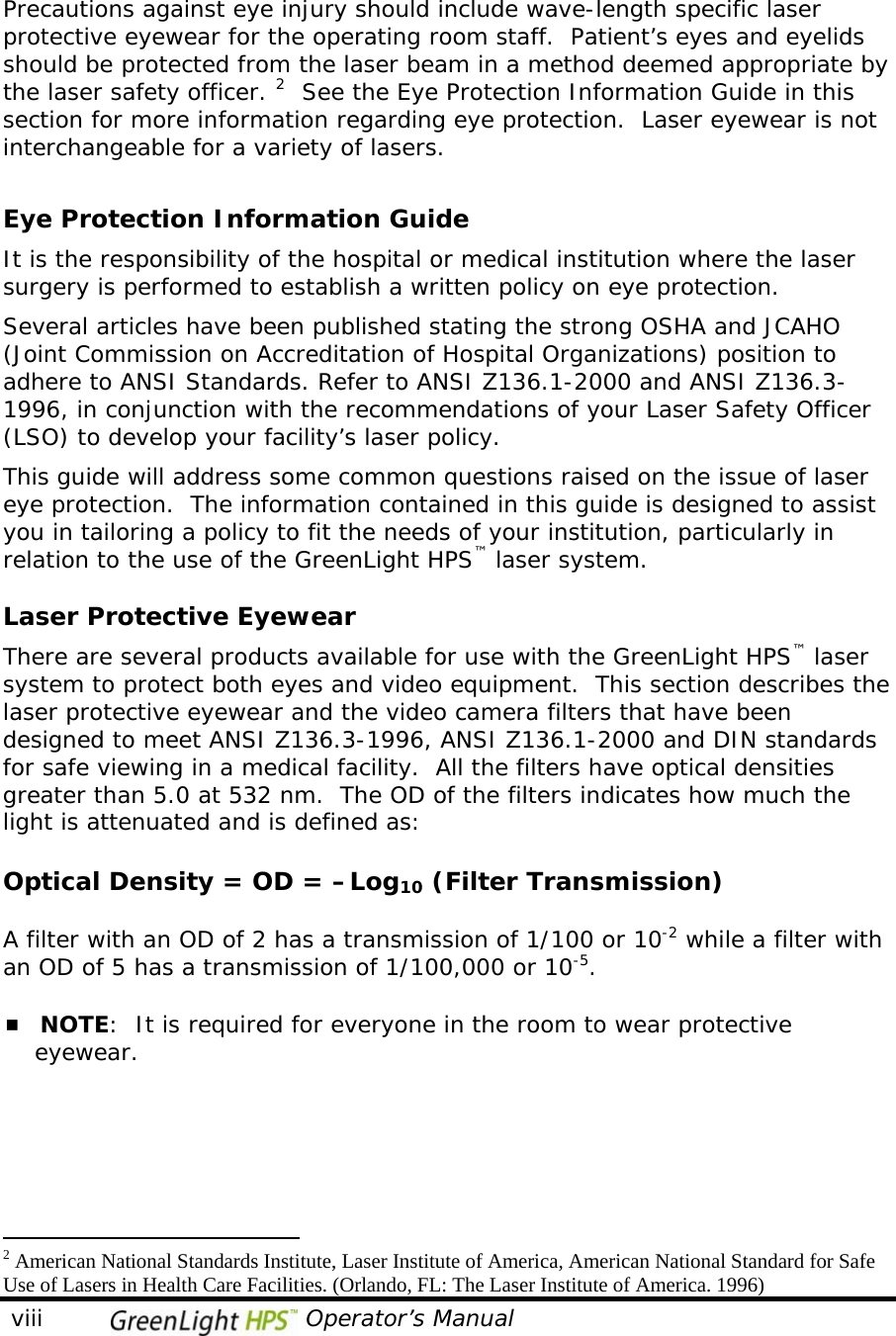   viii                                 Operator’s Manual                                               Precautions against eye injury should include wave-length specific laser protective eyewear for the operating room staff.  Patient’s eyes and eyelids should be protected from the laser beam in a method deemed appropriate by the laser safety officer. 2  See the Eye Protection Information Guide in this section for more information regarding eye protection.  Laser eyewear is not interchangeable for a variety of lasers.  Eye Protection Information Guide It is the responsibility of the hospital or medical institution where the laser surgery is performed to establish a written policy on eye protection.  Several articles have been published stating the strong OSHA and JCAHO (Joint Commission on Accreditation of Hospital Organizations) position to adhere to ANSI Standards. Refer to ANSI Z136.1-2000 and ANSI Z136.3-1996, in conjunction with the recommendations of your Laser Safety Officer (LSO) to develop your facility’s laser policy.  This guide will address some common questions raised on the issue of laser eye protection.  The information contained in this guide is designed to assist you in tailoring a policy to fit the needs of your institution, particularly in relation to the use of the GreenLight HPS™ laser system.   Laser Protective Eyewear There are several products available for use with the GreenLight HPS™ laser system to protect both eyes and video equipment.  This section describes the laser protective eyewear and the video camera filters that have been designed to meet ANSI Z136.3-1996, ANSI Z136.1-2000 and DIN standards for safe viewing in a medical facility.  All the filters have optical densities greater than 5.0 at 532 nm.  The OD of the filters indicates how much the light is attenuated and is defined as:  Optical Density = OD = –Log10 (Filter Transmission)  A filter with an OD of 2 has a transmission of 1/100 or 10-2 while a filter with an OD of 5 has a transmission of 1/100,000 or 10-5.   NOTE:  It is required for everyone in the room to wear protective      eyewear.                                                    2 American National Standards Institute, Laser Institute of America, American National Standard for Safe Use of Lasers in Health Care Facilities. (Orlando, FL: The Laser Institute of America. 1996)                     