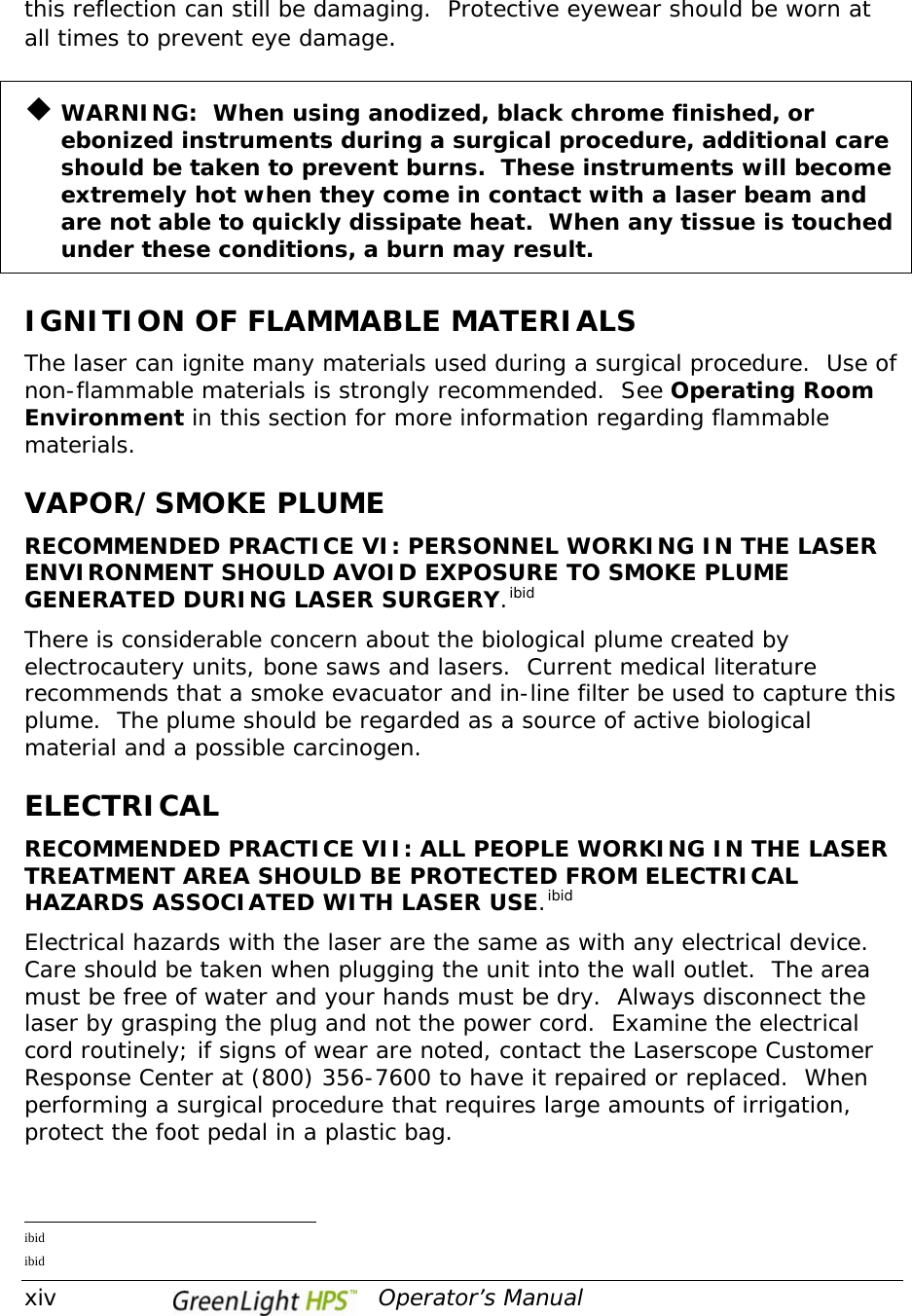  xiv                                         Operator’s Manual this reflection can still be damaging.  Protective eyewear should be worn at all times to prevent eye damage.  ¡ WARNING:  When using anodized, black chrome finished, or ebonized instruments during a surgical procedure, additional care should be taken to prevent burns.  These instruments will become extremely hot when they come in contact with a laser beam and are not able to quickly dissipate heat.  When any tissue is touched under these conditions, a burn may result.  IGNITION OF FLAMMABLE MATERIALS The laser can ignite many materials used during a surgical procedure.  Use of non-flammable materials is strongly recommended.  See Operating Room Environment in this section for more information regarding flammable materials.  VAPOR/SMOKE PLUME RECOMMENDED PRACTICE VI: PERSONNEL WORKING IN THE LASER ENVIRONMENT SHOULD AVOID EXPOSURE TO SMOKE PLUME GENERATED DURING LASER SURGERY.ibidThere is considerable concern about the biological plume created by electrocautery units, bone saws and lasers.  Current medical literature recommends that a smoke evacuator and in-line filter be used to capture this plume.  The plume should be regarded as a source of active biological material and a possible carcinogen.  ELECTRICAL RECOMMENDED PRACTICE VII: ALL PEOPLE WORKING IN THE LASER TREATMENT AREA SHOULD BE PROTECTED FROM ELECTRICAL HAZARDS ASSOCIATED WITH LASER USE.ibidElectrical hazards with the laser are the same as with any electrical device.  Care should be taken when plugging the unit into the wall outlet.  The area must be free of water and your hands must be dry.  Always disconnect the laser by grasping the plug and not the power cord.  Examine the electrical cord routinely; if signs of wear are noted, contact the Laserscope Customer Response Center at (800) 356-7600 to have it repaired or replaced.  When performing a surgical procedure that requires large amounts of irrigation, protect the foot pedal in a plastic bag.                                                  ibid  ibid  