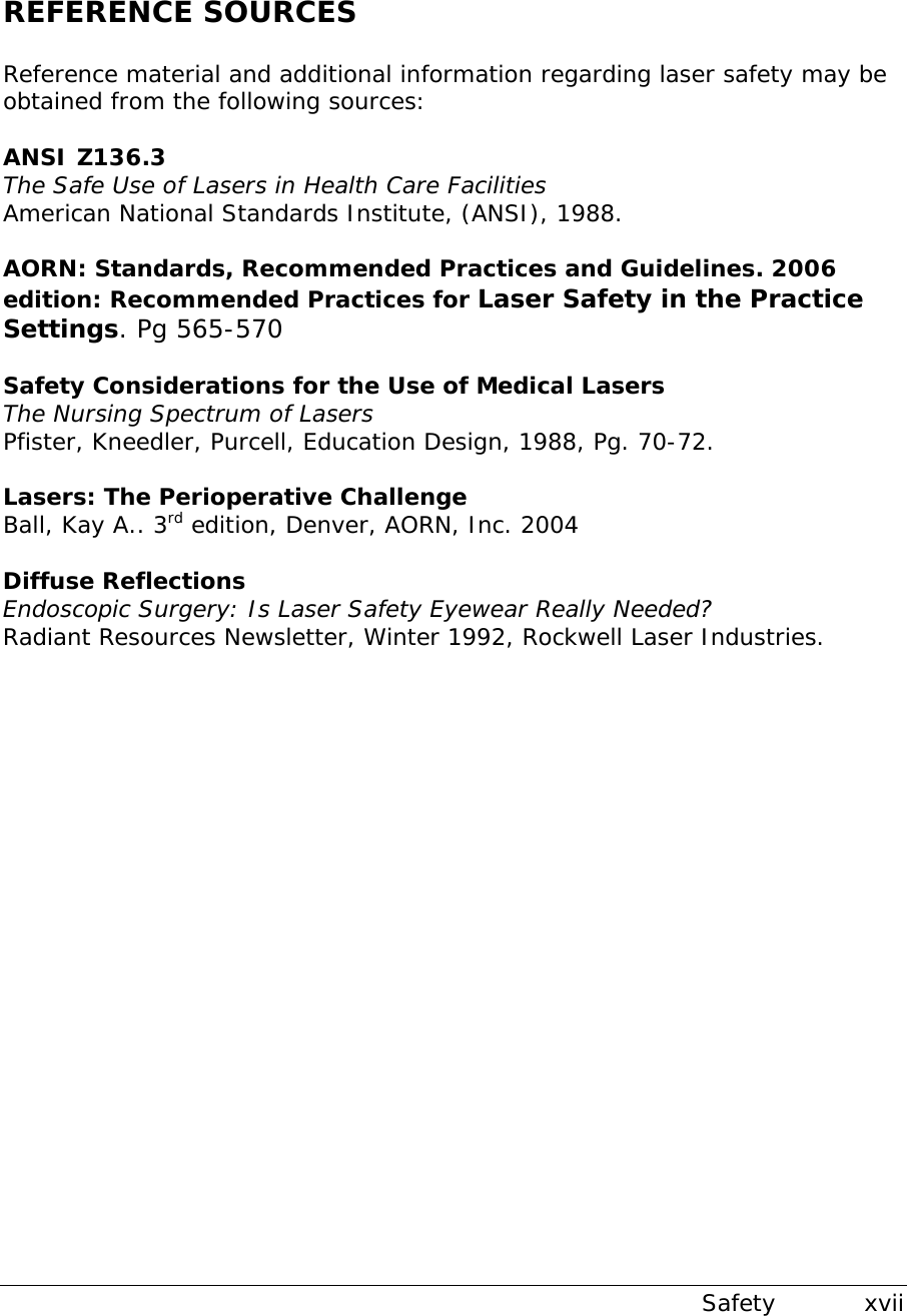  Safety           xvii REFERENCE SOURCES  Reference material and additional information regarding laser safety may be obtained from the following sources:  ANSI Z136.3 The Safe Use of Lasers in Health Care Facilities American National Standards Institute, (ANSI), 1988.  AORN: Standards, Recommended Practices and Guidelines. 2006 edition: Recommended Practices for Laser Safety in the Practice Settings. Pg 565-570  Safety Considerations for the Use of Medical Lasers The Nursing Spectrum of Lasers Pfister, Kneedler, Purcell, Education Design, 1988, Pg. 70-72.  Lasers: The Perioperative Challenge  Ball, Kay A.. 3rd edition, Denver, AORN, Inc. 2004  Diffuse Reflections Endoscopic Surgery: Is Laser Safety Eyewear Really Needed? Radiant Resources Newsletter, Winter 1992, Rockwell Laser Industries.                    