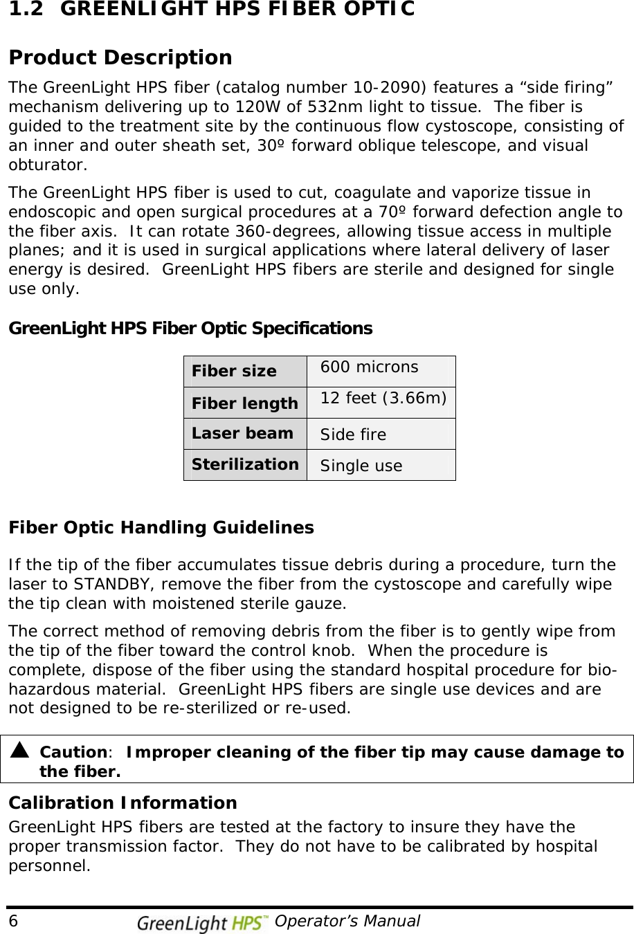  6                                              Operator’s Manual 1.2  GREENLIGHT HPS FIBER OPTIC   Product Description The GreenLight HPS fiber (catalog number 10-2090) features a “side firing” mechanism delivering up to 120W of 532nm light to tissue.  The fiber is guided to the treatment site by the continuous flow cystoscope, consisting of an inner and outer sheath set, 30º forward oblique telescope, and visual obturator.    The GreenLight HPS fiber is used to cut, coagulate and vaporize tissue in endoscopic and open surgical procedures at a 70º forward defection angle to the fiber axis.  It can rotate 360-degrees, allowing tissue access in multiple planes; and it is used in surgical applications where lateral delivery of laser energy is desired.  GreenLight HPS fibers are sterile and designed for single use only.  GreenLight HPS Fiber Optic Specifications        Fiber size  600 microns  Fiber length 12 feet (3.66m)  Laser beam  Side fire Sterilization  Single use   Fiber Optic Handling Guidelines  If the tip of the fiber accumulates tissue debris during a procedure, turn the laser to STANDBY, remove the fiber from the cystoscope and carefully wipe the tip clean with moistened sterile gauze.   The correct method of removing debris from the fiber is to gently wipe from the tip of the fiber toward the control knob.  When the procedure is complete, dispose of the fiber using the standard hospital procedure for bio-hazardous material.  GreenLight HPS fibers are single use devices and are not designed to be re-sterilized or re-used.  S  Caution:  Improper cleaning of the fiber tip may cause damage to the fiber. Calibration Information GreenLight HPS fibers are tested at the factory to insure they have the proper transmission factor.  They do not have to be calibrated by hospital personnel. 