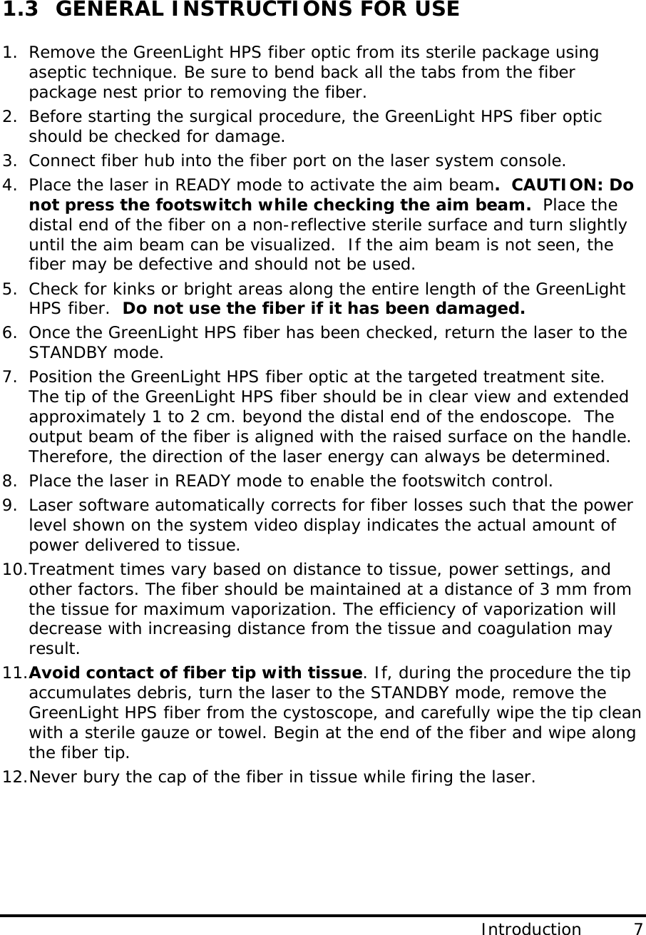  Introduction         7                                     1.3  GENERAL INSTRUCTIONS FOR USE  1. Remove the GreenLight HPS fiber optic from its sterile package using aseptic technique. Be sure to bend back all the tabs from the fiber package nest prior to removing the fiber. 2. Before starting the surgical procedure, the GreenLight HPS fiber optic should be checked for damage. 3. Connect fiber hub into the fiber port on the laser system console.  4. Place the laser in READY mode to activate the aim beam.  CAUTION: Do not press the footswitch while checking the aim beam.  Place the distal end of the fiber on a non-reflective sterile surface and turn slightly until the aim beam can be visualized.  If the aim beam is not seen, the fiber may be defective and should not be used.  5. Check for kinks or bright areas along the entire length of the GreenLight HPS fiber.  Do not use the fiber if it has been damaged.  6. Once the GreenLight HPS fiber has been checked, return the laser to the STANDBY mode. 7. Position the GreenLight HPS fiber optic at the targeted treatment site.   The tip of the GreenLight HPS fiber should be in clear view and extended approximately 1 to 2 cm. beyond the distal end of the endoscope.  The output beam of the fiber is aligned with the raised surface on the handle. Therefore, the direction of the laser energy can always be determined. 8. Place the laser in READY mode to enable the footswitch control. 9. Laser software automatically corrects for fiber losses such that the power level shown on the system video display indicates the actual amount of power delivered to tissue. 10.Treatment times vary based on distance to tissue, power settings, and other factors. The fiber should be maintained at a distance of 3 mm from the tissue for maximum vaporization. The efficiency of vaporization will decrease with increasing distance from the tissue and coagulation may result. 11.Avoid contact of fiber tip with tissue. If, during the procedure the tip accumulates debris, turn the laser to the STANDBY mode, remove the GreenLight HPS fiber from the cystoscope, and carefully wipe the tip clean with a sterile gauze or towel. Begin at the end of the fiber and wipe along the fiber tip. 12.Never bury the cap of the fiber in tissue while firing the laser.    