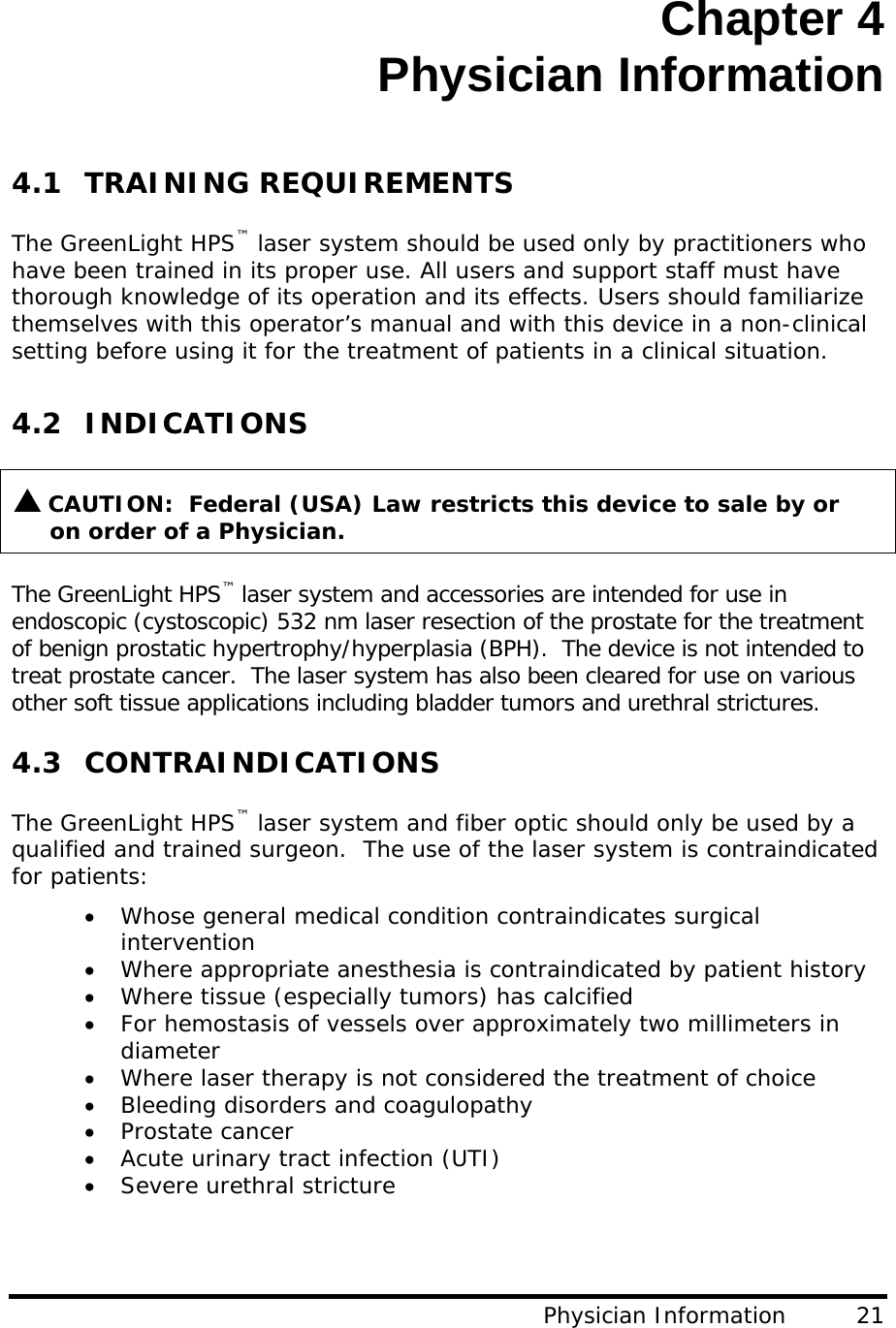 Chapter 4 Physician Information  4.1 TRAINING REQUIREMENTS  The GreenLight HPS™ laser system should be used only by practitioners who have been trained in its proper use. All users and support staff must have thorough knowledge of its operation and its effects. Users should familiarize themselves with this operator’s manual and with this device in a non-clinical setting before using it for the treatment of patients in a clinical situation.  4.2 INDICATIONS   S CAUTION:  Federal (USA) Law restricts this device to sale by or           on order of a Physician.  The GreenLight HPS™ laser system and accessories are intended for use in endoscopic (cystoscopic) 532 nm laser resection of the prostate for the treatment of benign prostatic hypertrophy/hyperplasia (BPH).  The device is not intended to treat prostate cancer.  The laser system has also been cleared for use on various other soft tissue applications including bladder tumors and urethral strictures.  4.3 CONTRAINDICATIONS   The GreenLight HPS™ laser system and fiber optic should only be used by a qualified and trained surgeon.  The use of the laser system is contraindicated for patients: • Whose general medical condition contraindicates surgical intervention • Where appropriate anesthesia is contraindicated by patient history • Where tissue (especially tumors) has calcified • For hemostasis of vessels over approximately two millimeters in diameter • Where laser therapy is not considered the treatment of choice • Bleeding disorders and coagulopathy • Prostate cancer • Acute urinary tract infection (UTI) • Severe urethral stricture  Physician Information         21 