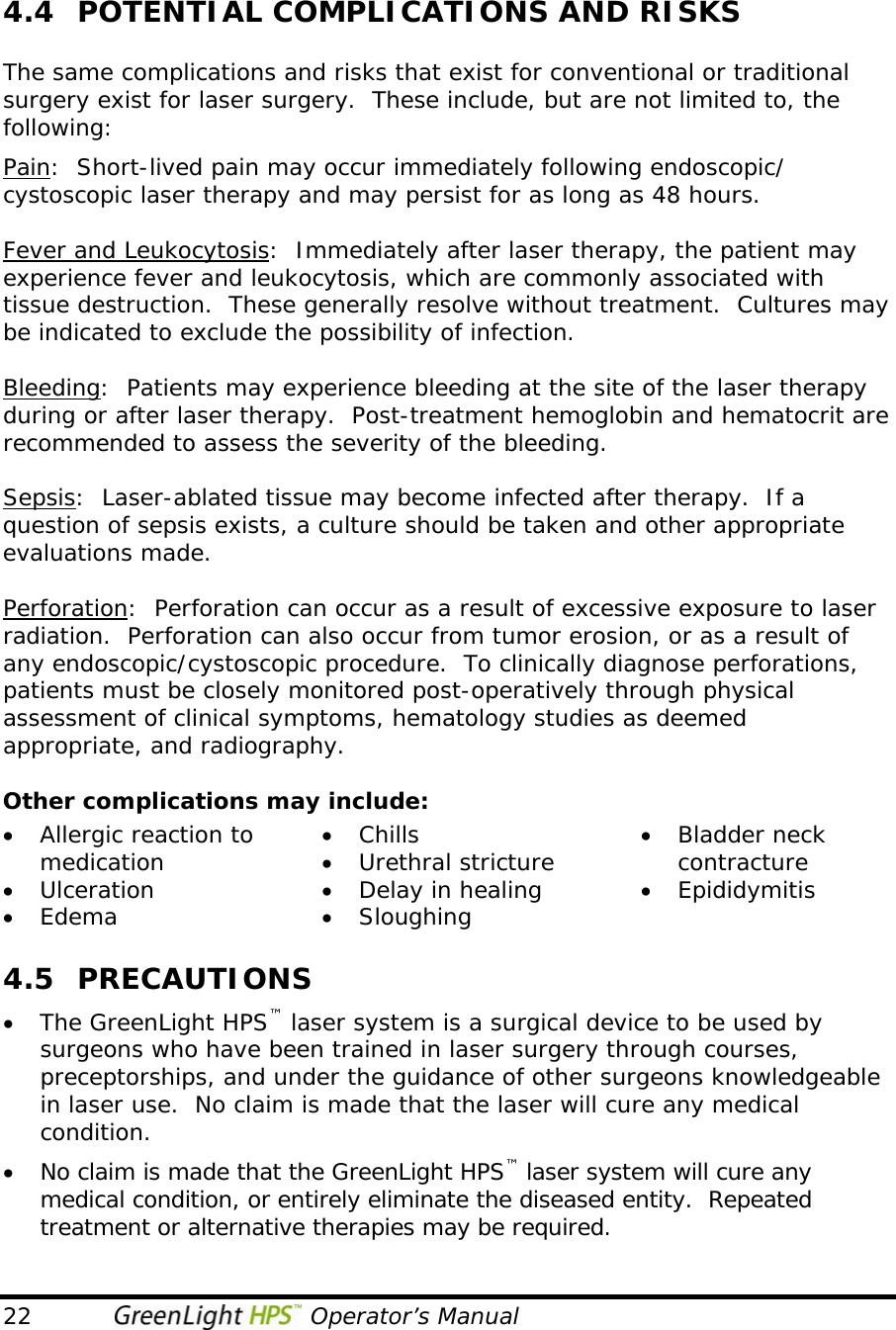  22                                   Operator’s Manual 4.4  POTENTIAL COMPLICATIONS AND RISKS  The same complications and risks that exist for conventional or traditional surgery exist for laser surgery.  These include, but are not limited to, the following: Pain:  Short-lived pain may occur immediately following endoscopic/ cystoscopic laser therapy and may persist for as long as 48 hours.  Fever and Leukocytosis:  Immediately after laser therapy, the patient may experience fever and leukocytosis, which are commonly associated with tissue destruction.  These generally resolve without treatment.  Cultures may be indicated to exclude the possibility of infection.  Bleeding:  Patients may experience bleeding at the site of the laser therapy during or after laser therapy.  Post-treatment hemoglobin and hematocrit are recommended to assess the severity of the bleeding.  Sepsis:  Laser-ablated tissue may become infected after therapy.  If a question of sepsis exists, a culture should be taken and other appropriate evaluations made.  Perforation:  Perforation can occur as a result of excessive exposure to laser radiation.  Perforation can also occur from tumor erosion, or as a result of any endoscopic/cystoscopic procedure.  To clinically diagnose perforations, patients must be closely monitored post-operatively through physical assessment of clinical symptoms, hematology studies as deemed appropriate, and radiography.  Other complications may include: • Allergic reaction to medication • Ulceration • Edema • Chills • Urethral stricture • Delay in healing • Sloughing • Bladder neck contracture • Epididymitis  4.5 PRECAUTIONS • The GreenLight HPS™ laser system is a surgical device to be used by surgeons who have been trained in laser surgery through courses, preceptorships, and under the guidance of other surgeons knowledgeable in laser use.  No claim is made that the laser will cure any medical condition. • No claim is made that the GreenLight HPS™ laser system will cure any medical condition, or entirely eliminate the diseased entity.  Repeated treatment or alternative therapies may be required. 