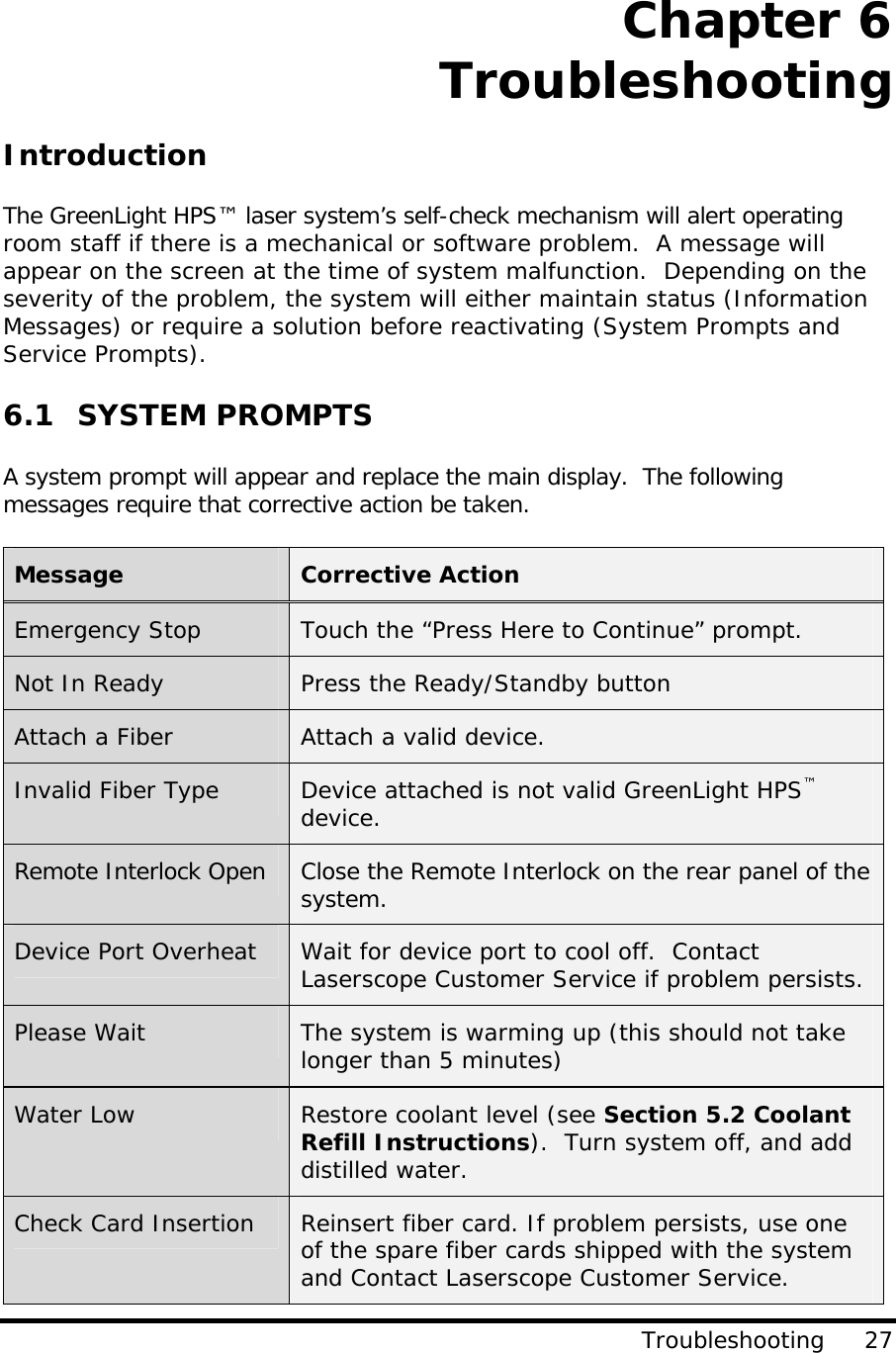     Chapter 6 Troubleshooting Troubleshooting     27 Introduction  The GreenLight HPS™ laser system’s self-check mechanism will alert operating room staff if there is a mechanical or software problem.  A message will appear on the screen at the time of system malfunction.  Depending on the severity of the problem, the system will either maintain status (Information Messages) or require a solution before reactivating (System Prompts and Service Prompts).   6.1 SYSTEM PROMPTS  A system prompt will appear and replace the main display.  The following messages require that corrective action be taken.    Message  Corrective Action Emergency Stop  Touch the “Press Here to Continue” prompt. Not In Ready  Press the Ready/Standby button Attach a Fiber  Attach a valid device. Invalid Fiber Type  Device attached is not valid GreenLight HPS™ device. Remote Interlock Open  Close the Remote Interlock on the rear panel of the system. Device Port Overheat  Wait for device port to cool off.  Contact Laserscope Customer Service if problem persists. Please Wait  The system is warming up (this should not take longer than 5 minutes) Water Low  Restore coolant level (see Section 5.2 Coolant Refill Instructions).  Turn system off, and add distilled water. Check Card Insertion  Reinsert fiber card. If problem persists, use one of the spare fiber cards shipped with the system and Contact Laserscope Customer Service.  
