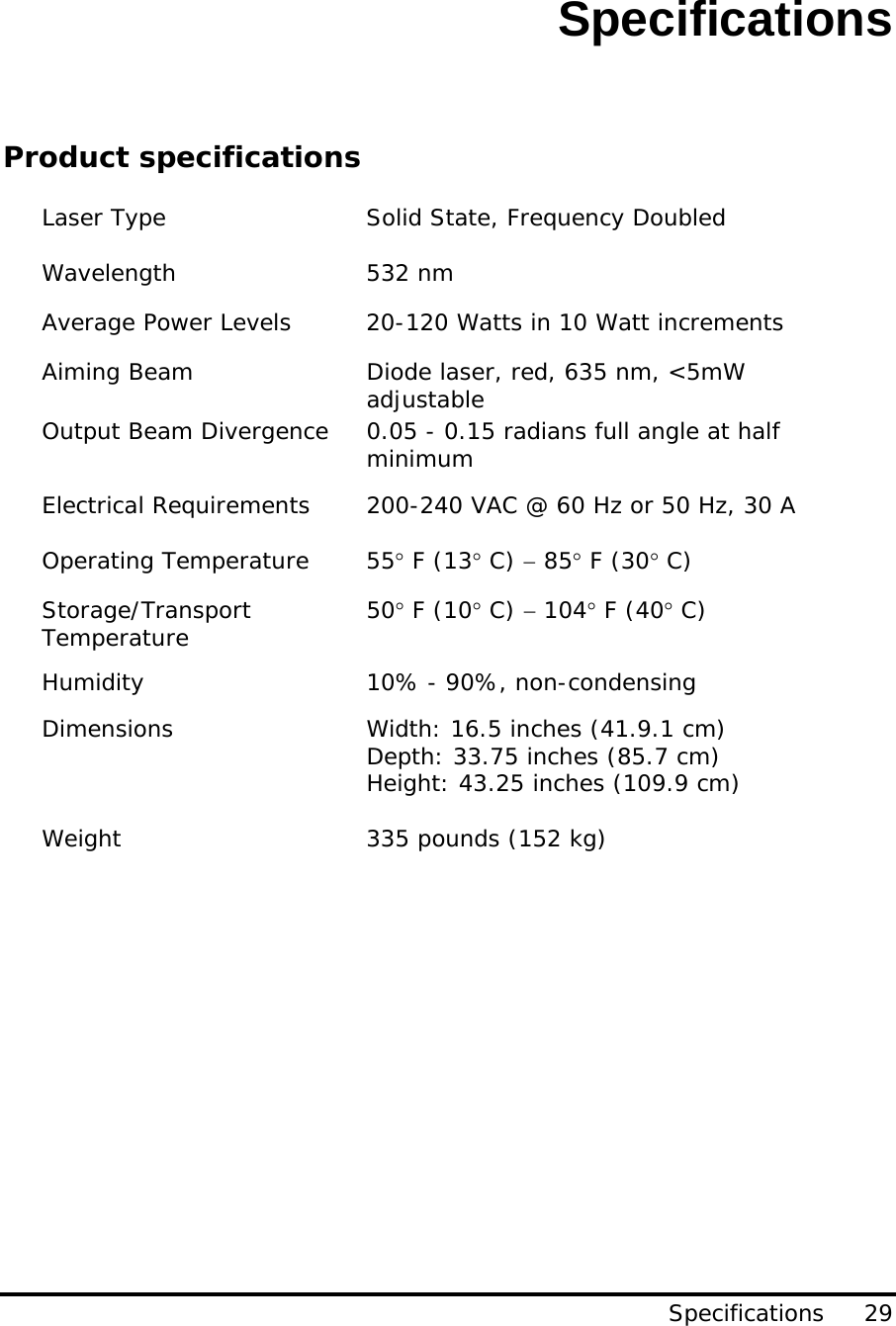 Specifications Specifications     29       Product specifications  Laser Type  Solid State, Frequency Doubled   Wavelength 532 nm Average Power Levels  20-120 Watts in 10 Watt increments Aiming Beam  Diode laser, red, 635 nm, &lt;5mW adjustable Output Beam Divergence  0.05 - 0.15 radians full angle at half minimum Electrical Requirements  200-240 VAC @ 60 Hz or 50 Hz, 30 A  Operating Temperature  55° F (13° C) − 85° F (30° C) Storage/Transport Temperature  50° F (10° C) − 104° F (40° C) Humidity  10% - 90%, non-condensing Dimensions  Width: 16.5 inches (41.9.1 cm) Depth: 33.75 inches (85.7 cm)   Height: 43.25 inches (109.9 cm)  Weight  335 pounds (152 kg) 