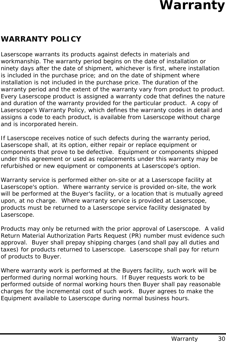                                        Warranty Warranty          30 WARRANTY POLICY  Laserscope warrants its products against defects in materials and workmanship. The warranty period begins on the date of installation or ninety days after the date of shipment, whichever is first, where installation is included in the purchase price; and on the date of shipment where installation is not included in the purchase price. The duration of the warranty period and the extent of the warranty vary from product to product.  Every Laserscope product is assigned a warranty code that defines the nature and duration of the warranty provided for the particular product.  A copy of Laserscope&apos;s Warranty Policy, which defines the warranty codes in detail and assigns a code to each product, is available from Laserscope without charge and is incorporated herein.  If Laserscope receives notice of such defects during the warranty period, Laserscope shall, at its option, either repair or replace equipment or components that prove to be defective.  Equipment or components shipped under this agreement or used as replacements under this warranty may be refurbished or new equipment or components at Laserscope&apos;s option.  Warranty service is performed either on-site or at a Laserscope facility at Laserscope&apos;s option.  Where warranty service is provided on-site, the work will be performed at the Buyer&apos;s facility, or a location that is mutually agreed upon, at no charge.  Where warranty service is provided at Laserscope, products must be returned to a Laserscope service facility designated by Laserscope.    Products may only be returned with the prior approval of Laserscope.  A valid Return Material Authorization Parts Request (PR) number must evidence such approval.  Buyer shall prepay shipping charges (and shall pay all duties and taxes) for products returned to Laserscope.  Laserscope shall pay for return of products to Buyer.    Where warranty work is performed at the Buyers facility, such work will be performed during normal working hours.  If Buyer requests work to be performed outside of normal working hours then Buyer shall pay reasonable charges for the incremental cost of such work.  Buyer agrees to make the Equipment available to Laserscope during normal business hours. 