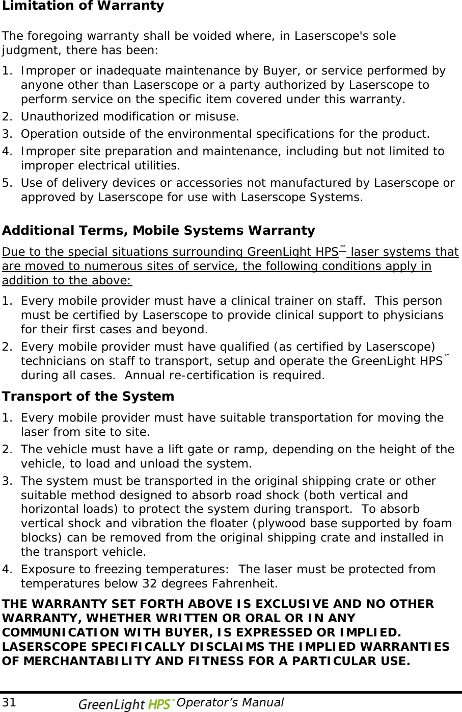   Limitation of Warranty  The foregoing warranty shall be voided where, in Laserscope&apos;s sole judgment, there has been: 1. Improper or inadequate maintenance by Buyer, or service performed by anyone other than Laserscope or a party authorized by Laserscope to perform service on the specific item covered under this warranty. 2. Unauthorized modification or misuse. 3. Operation outside of the environmental specifications for the product. 4. Improper site preparation and maintenance, including but not limited to improper electrical utilities. 5. Use of delivery devices or accessories not manufactured by Laserscope or approved by Laserscope for use with Laserscope Systems.  Additional Terms, Mobile Systems Warranty Due to the special situations surrounding GreenLight HPS™ laser systems that are moved to numerous sites of service, the following conditions apply in addition to the above: 1. Every mobile provider must have a clinical trainer on staff.  This person must be certified by Laserscope to provide clinical support to physicians for their first cases and beyond. 2. Every mobile provider must have qualified (as certified by Laserscope) technicians on staff to transport, setup and operate the GreenLight HPS™ during all cases.  Annual re-certification is required. Transport of the System 1. Every mobile provider must have suitable transportation for moving the laser from site to site.  2. The vehicle must have a lift gate or ramp, depending on the height of the vehicle, to load and unload the system.  3. The system must be transported in the original shipping crate or other suitable method designed to absorb road shock (both vertical and horizontal loads) to protect the system during transport.  To absorb vertical shock and vibration the floater (plywood base supported by foam blocks) can be removed from the original shipping crate and installed in the transport vehicle. 4. Exposure to freezing temperatures:  The laser must be protected from temperatures below 32 degrees Fahrenheit.  THE WARRANTY SET FORTH ABOVE IS EXCLUSIVE AND NO OTHER WARRANTY, WHETHER WRITTEN OR ORAL OR IN ANY COMMUNICATION WITH BUYER, IS EXPRESSED OR IMPLIED.  LASERSCOPE SPECIFICALLY DISCLAIMS THE IMPLIED WARRANTIES OF MERCHANTABILITY AND FITNESS FOR A PARTICULAR USE.  31                                       Operator’s Manual 