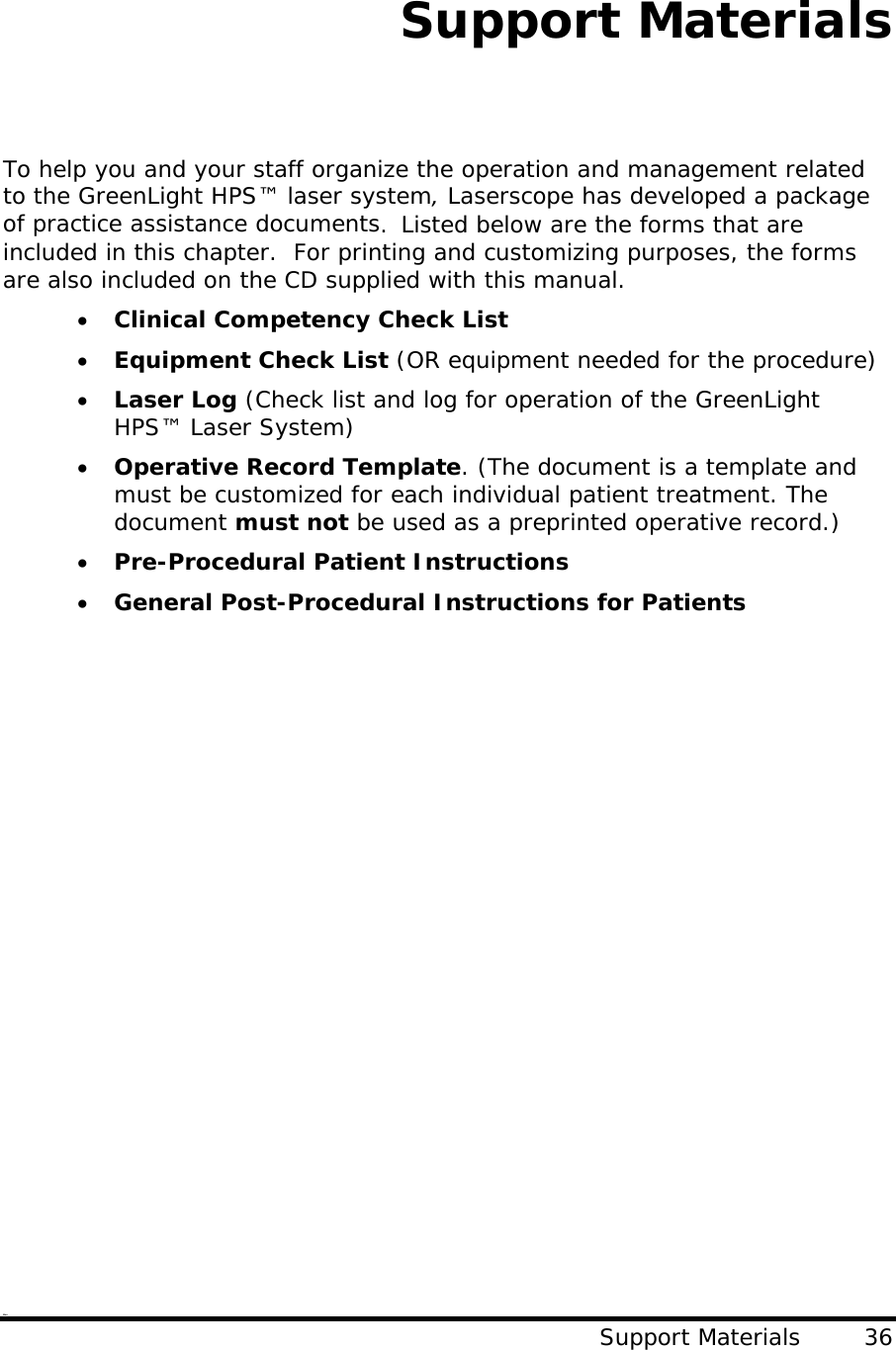 Support Materials   To help you and your staff organize the operation and management related to the GreenLight HPS™ laser system, Laserscope has developed a package of practice assistance documents.  Listed below are the forms that are included in this chapter.  For printing and customizing purposes, the forms are also included on the CD supplied with this manual. • Clinical Competency Check List • Equipment Check List (OR equipment needed for the procedure) • Laser Log (Check list and log for operation of the GreenLight HPS™ Laser System) • Operative Record Template. (The document is a template and must be customized for each individual patient treatment. The document must not be used as a preprinted operative record.) • Pre-Procedural Patient Instructions • General Post-Procedural Instructions for Patients    Warr Support Materials        36                     