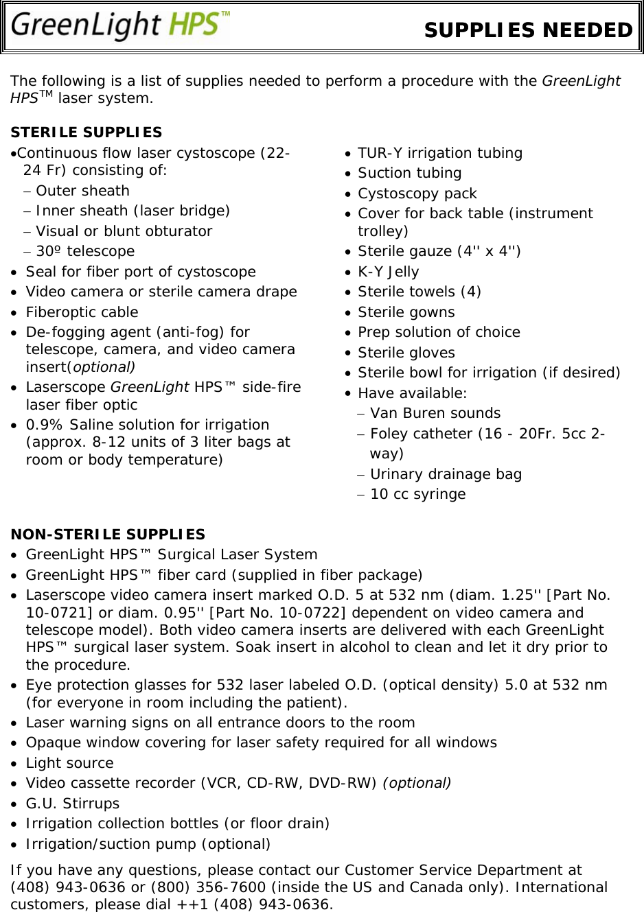         SUPPLIES NEEDEDSUPPLIES NEEDED The following is a list of supplies needed to perform a procedure with the GreenLight HPSTM laser system.  STERILE SUPPLIES • • • • • • • • • • • • • Continuous flow laser cystoscope (22-24 Fr) consisting of:  TUR-Y irrigation tubing Suction tubing − Outer sheath  Cystoscopy pack − Inner sheath (laser bridge)  Cover for back table (instrument trolley) − Visual or blunt obturator − 30º telescope  Sterile gauze (4&apos;&apos; x 4&apos;&apos;) • Seal for fiber port of cystoscope  K-Y Jelly • Video camera or sterile camera drape  Sterile towels (4) • Fiberoptic cable   Sterile gowns • De-fogging agent (anti-fog) for telescope, camera, and video camera insert(optional) Prep solution of choice Sterile gloves Sterile bowl for irrigation (if desired) • Laserscope GreenLight HPS™ side-fire laser fiber optic   Have available: − Van Buren sounds • 0.9% Saline solution for irrigation (approx. 8-12 units of 3 liter bags at room or body temperature)  − Foley catheter (16 - 20Fr. 5cc 2-             way) − Urinary drainage bag − 10 cc syringe NON-STERILE SUPPLIES • GreenLight HPS™ Surgical Laser System • GreenLight HPS™ fiber card (supplied in fiber package) • Laserscope video camera insert marked O.D. 5 at 532 nm (diam. 1.25&apos;&apos; [Part No. 10-0721] or diam. 0.95&apos;&apos; [Part No. 10-0722] dependent on video camera and telescope model). Both video camera inserts are delivered with each GreenLight HPS™ surgical laser system. Soak insert in alcohol to clean and let it dry prior to the procedure. • Eye protection glasses for 532 laser labeled O.D. (optical density) 5.0 at 532 nm (for everyone in room including the patient).  • Laser warning signs on all entrance doors to the room • Opaque window covering for laser safety required for all windows • Light source • Video cassette recorder (VCR, CD-RW, DVD-RW) (optional) • G.U. Stirrups • Irrigation collection bottles (or floor drain) • Irrigation/suction pump (optional)  If you have any questions, please contact our Customer Service Department at  (408) 943-0636 or (800) 356-7600 (inside the US and Canada only). International customers, please dial ++1 (408) 943-0636.                         