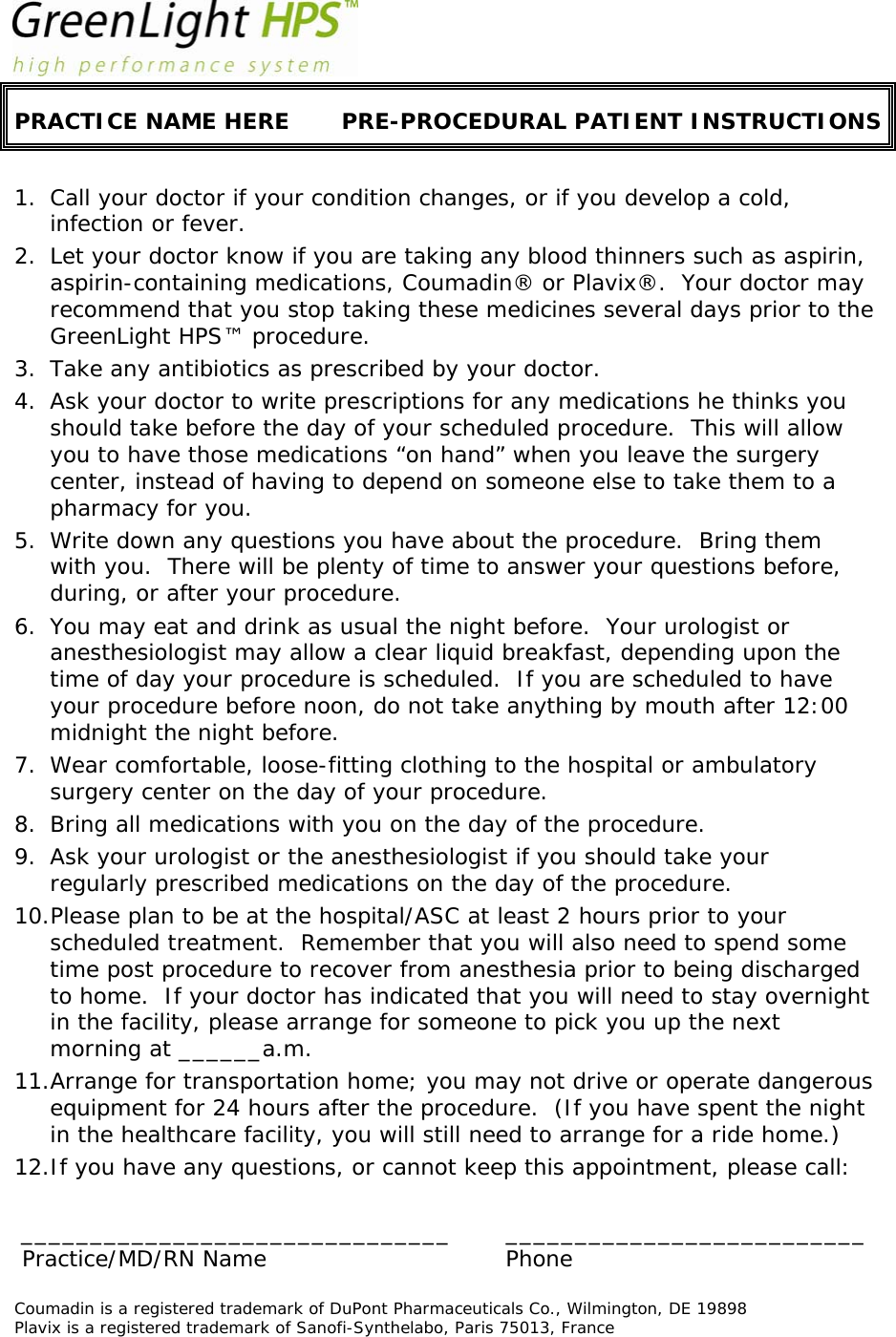  PRACTICE NAME HERE  PRE-PROCEDURAL PATIENT INSTRUCTIONS  1. Call your doctor if your condition changes, or if you develop a cold, infection or fever. 2. Let your doctor know if you are taking any blood thinners such as aspirin, aspirin-containing medications, Coumadin® or Plavix®.  Your doctor may recommend that you stop taking these medicines several days prior to the GreenLight HPS™ procedure. 3. Take any antibiotics as prescribed by your doctor. 4. Ask your doctor to write prescriptions for any medications he thinks you should take before the day of your scheduled procedure.  This will allow you to have those medications “on hand” when you leave the surgery center, instead of having to depend on someone else to take them to a pharmacy for you. 5. Write down any questions you have about the procedure.  Bring them with you.  There will be plenty of time to answer your questions before, during, or after your procedure. 6. You may eat and drink as usual the night before.  Your urologist or anesthesiologist may allow a clear liquid breakfast, depending upon the time of day your procedure is scheduled.  If you are scheduled to have your procedure before noon, do not take anything by mouth after 12:00 midnight the night before. 7. Wear comfortable, loose-fitting clothing to the hospital or ambulatory surgery center on the day of your procedure.   8. Bring all medications with you on the day of the procedure. 9. Ask your urologist or the anesthesiologist if you should take your regularly prescribed medications on the day of the procedure.  10.Please plan to be at the hospital/ASC at least 2 hours prior to your scheduled treatment.  Remember that you will also need to spend some time post procedure to recover from anesthesia prior to being discharged to home.  If your doctor has indicated that you will need to stay overnight in the facility, please arrange for someone to pick you up the next morning at ______a.m. 11.Arrange for transportation home; you may not drive or operate dangerous equipment for 24 hours after the procedure.  (If you have spent the night in the healthcare facility, you will still need to arrange for a ride home.) 12.If you have any questions, or cannot keep this appointment, please call:  _______________________________ __________________________   Practice/MD/RN Name   Phone  Coumadin is a registered trademark of DuPont Pharmaceuticals Co., Wilmington, DE 19898  Plavix is a registered trademark of Sanofi-Synthelabo, Paris 75013, France      