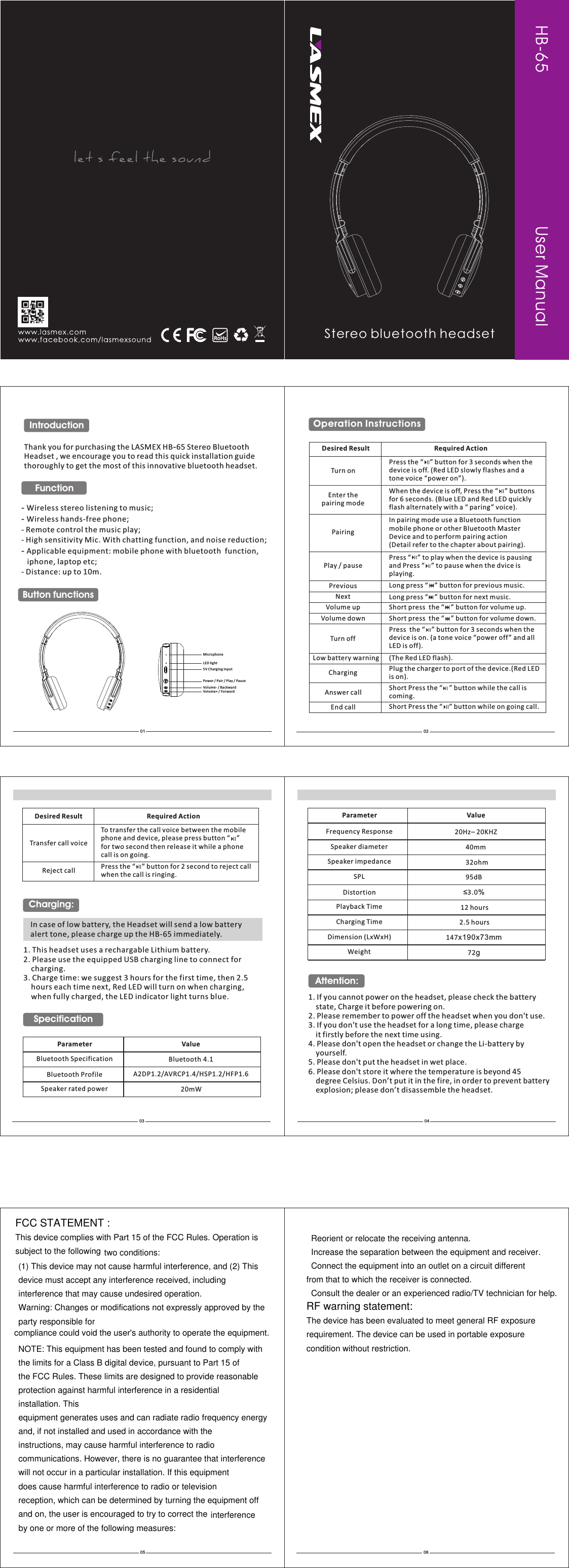 HB-65                                  Thank you for purchasing the LASMEX HB-65 Stereo Bluetooth Headset , we encourage you to read this quick installation guide thoroughly to get the most of this innovative bluetooth headset.  - Wireless stereo listening to music;- Wireless hands-free phone;- Remote control the music play;- High sensitivity Mic. With chatting function, and noise reduction;- Applicable equipment: mobile phone with bluetooth  function,    iphone, laptop etc;- Distance: up to 10m.01IntroductionFunction02Button functions 03Operation Instructions 1. If you cannot power on the headset, please check the battery     state, Charge it before powering on.2. Please remember to power off the headset when you don&apos;t use.3. If you don&apos;t use the headset for a long time, please charge    it firstly before the next time using.4. Please don&apos;t open the headset or change the Li-battery by     yourself.5. Please don&apos;t put the headset in wet place.6. Please don&apos;t store it where the temperature is beyond 45     degree Celsius. Don’t put it in the fire, in order to prevent battery     explosion; please don’t disassemble the headset.   04Attention:Turn onPress the  ” button for 3 seconds when thedevice is off. (Red LED slowly flashes and a tone voice “power on”).    “    Enter the pairing modeWhen the device is off, for 6 seconds. (Blue LED and Red LED quicklyflash alternately with a “ paring” voice).    Press the “    ” buttons PairingIn pairing mode use a Bluetooth functionmobile phone or other Bluetooth MasterDevice and to perform pairing action(Detail refer to the chapter about pairing). Play / pausePress “    ” to play when the device is pausingand Press “    ” to pause when the dvice is playing.Previous  Long press “    ” button for previous music.Next  Long press “    ” button for next music.Volume up  Short press  the “    ” button for volume up.Volume down  Short press  the “    ” button for volume down.Turn offPress  the “    ” button for 3 seconds when thedevice is on. (a tone voice “power off ” and all LED is off).Low battery warning  (The Red LED flash).Charging Pis on).lug the charger to port of the device.(Red LED Answer call Short Press the coming.“    ” button while the call is Desired Result Required ActionIn case of low battery, the Headset will send a low battery alert tone, please charge up the HB-65 immediately.  1. This headset 2. Please use the equipped USB charging line to connect for     charging.3. Charge time: we suggest 3 hours for the first time, then 2.5     hours each time next, Red LED will turn on when charging,     when fully charged, the LED indicator light turns blue.uses a rechargable Lithium battery.Charging:End call Short Press the “    ” button while on going call.Transfer call voiceTo transfer the call voice between the mobilephone and device, please press button “    ”for two second then release it while a phonecall is on going. Reject call Press the when the call is ringing.“    ” button for 2 second to reject call Desired Result Required ActionSpecificationParameterBluetooth SpecificationBluetooth ProfileBluetooth 4.1A2DP1.2/AVRCP1.4/HSP1.2/HFP1.6Speaker diameterSpeaker impedanceSPLDistortionPlayback TimeCharging TimeFrequency ResponseDimension (LxWxH)Weight20Hz– 20KHZ40mm32ohm95dB2.5 hours12 hours≤3.0%147x190x73mm72gParameterSpeaker rated power 20mWValueValueVolume+ /   ForwardVolume- /   BackwardPower / Pair / Play / Pa use   5V Charging inputMicrophoneLED light05 0 6User ManualStereo bluetooth headset FCC STATEMENT :This device complies with Part 15 of the FCC Rules. Operation issubject to the following two conditions:(1) This device may not cause harmful interference, and (2) Thisdevice must accept any interference received, includinginterference that may cause undesired operation.Warning: Changes or modifications not expressly approved by theparty responsible forcompliance could void the user&apos;s authority to operate the equipment.NOTE: This equipment has been tested and found to comply withthe limits for a Class B digital device, pursuant to Part 15 ofthe FCC Rules. These limits are designed to provide reasonable protection against harmful interference in a residential installation. Thisequipment generates uses and can radiate radio frequency energyand, if not installed and used in accordance with the instructions, may cause harmful interference to radio communications. However, there is no guarantee that interferencewill not occur in a particular installation. If this equipmentdoes cause harmful interference to radio or television reception, which can be determined by turning the equipment offand on, the user is encouraged to try to correct the   Reorient or relocate the receiving antenna.  Increase the separation between the equipment and receiver.  Connect the equipment into an outlet on a circuit differentfrom that to which the receiver is connected.  Consult the dealer or an experienced radio/TV technician for help.RF warning statement:The device has been evaluated to meet general RF exposurerequirement. The device can be used in portable exposure condition without restriction.interferenceby one or more of the following measures: