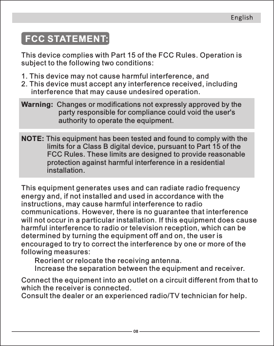 FCC STATEMENT:This device complies with Part 15 of the FCC Rules. Operation is subject to the following two conditions:1. This device may not cause harmful interference2 This device must accept any interference received, including      interference that may cause undesired operation., and . Warning:  Changes or modifications not expressly approved by the                    party responsible for compliance could void the user&apos;s                    authority to operate the equipment.NOTE: This equipment has been tested and found to comply with the                 limits for a Class B digital device, pursuant to Part 15 of the                 FCC Rules. These limits are designed to provide reasonable                 protection against harmful interference in a residential                 installation.This equipment generates uses and can radiate radio frequency energy and, if not installed and used in accordance with the instructions, may cause harmful interference to radio communications. However, there is no guarantee that interference will not occur in a particular installation. If this equipment does cause harmful interference to radio or television reception, which can be determined by turning the equipment off and on, the user is encouraged to try to correct the interference by one or more of the following measures:Reorient or relocate the receiving antenna.Increase the separation between the equipment and receiver.Connect the equipment into an outlet on a circuit different from that to which the receiver is connected.Consult the dealer or an experienced radio/TV technician for help.08